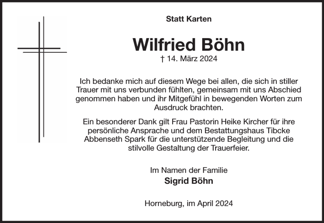 <p>Statt Karten<br />Wilfried Böhn<br />† 14. März 2024<br />Ich bedanke mich auf diesem Wege bei allen, die sich in stiller Trauer mit uns verbunden fühlten, gemeinsam mit uns Abschied genommen haben und ihr Mitgefühl in bewegenden Worten zum<br />Ausdruck brachten.<br />Ein besonderer Dank gilt Frau Pastorin Heike Kircher für ihre persönliche Ansprache und dem Bestattungshaus Tibcke<br />Abbenseth Spark für die unterstützende Begleitung und die<br />stilvolle Gestaltung der Trauerfeier.<br />Im Namen der Familie<br />Sigrid Böhn<br />Horneburg, im April 2024</p>