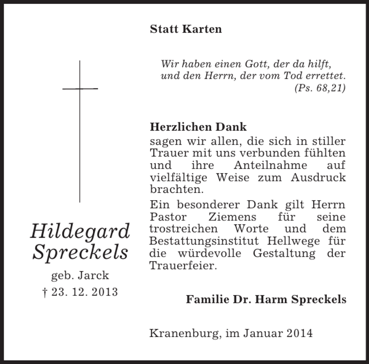 <p>Hildegard<br />Spreckels<br />geb. Jarck<br />† 23. 12. 2013<br />Statt Karten<br />Wir haben einen Gott, der da hilft,<br />und den Herrn, der vom Tod errettet.<br />(Ps. 68,21)<br />Herzlichen Dank<br />sagen wir allen, die sich in stiller Trauer mit uns verbunden fühlten und ihre Anteilnahme auf<br />vielfältige Weise zum Ausdruck brachten.<br />Ein besonderer Dank gilt Herrn Pastor Ziemens für seine<br />trostreichen Worte und dem<br />Bestattungsinstitut Hellwege für die würdevolle Gestaltung der Trauerfeier.<br />Familie Dr. Harm Spreckels<br />Kranenburg, im Januar 2014</p>