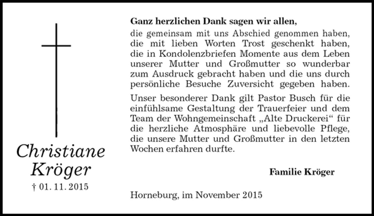 <p>Ganz herzlichen Dank sagen wir allen,<br />die gemeinsam mit uns Abschied genommen haben,<br />die mit lieben Worten Trost geschenkt haben,<br />die in Kondolenzbriefen Momente aus dem Leben<br />unserer Mutter und Großmutter so wunderbar<br />zum Ausdruck gebracht haben und die uns durch<br />persönliche Besuche Zuversicht gegeben haben.<br />Unser besonderer Dank gilt Pastor Busch für die<br />einfühlsame Gestaltung der Trauerfeier und dem<br />Team der Wohngemeinschaft „Alte Druckerei“ für<br />die herzliche Atmosphäre und liebevolle Pflege,<br />die unsere Mutter und Großmutter in den letzten<br />Wochen erfahren durfte.<br />Familie Kröger<br />Horneburg, im November 2015<br />Christiane<br />Kröger<br />† 01. 11. 2015</p>