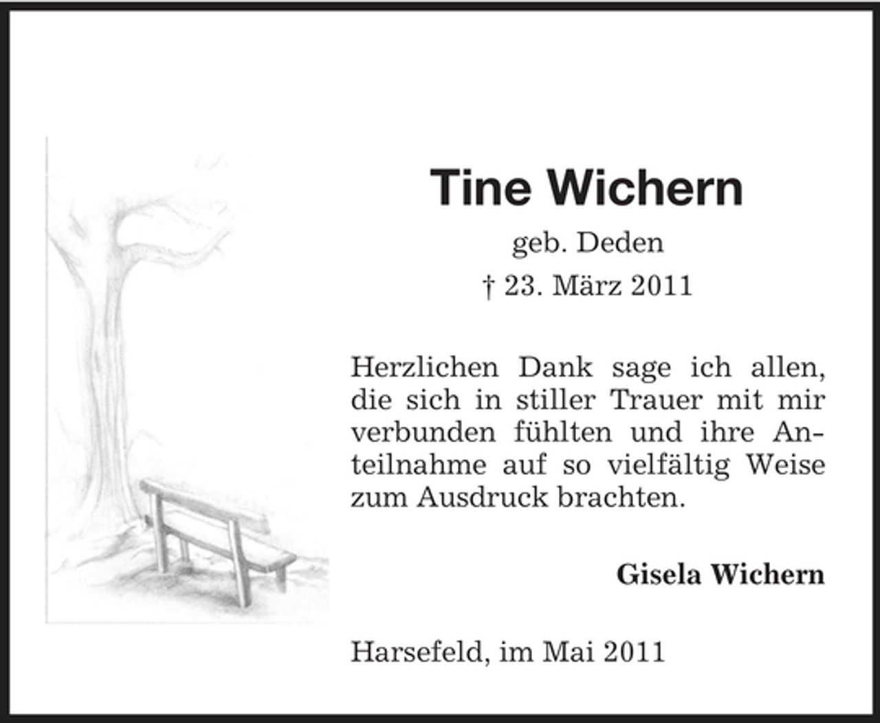 <p>Tine Wichern<br />geb. Deden † 23. März 2011 Herzlichen Dank sage ich allen, die sich in stiller Trauer mit mir verbunden fühlten und ihre Anteilnahme auf so vielfältig Weise zum Ausdruck brachten. Gisela Wichern Harsefeld, im Mai 2011</p>
