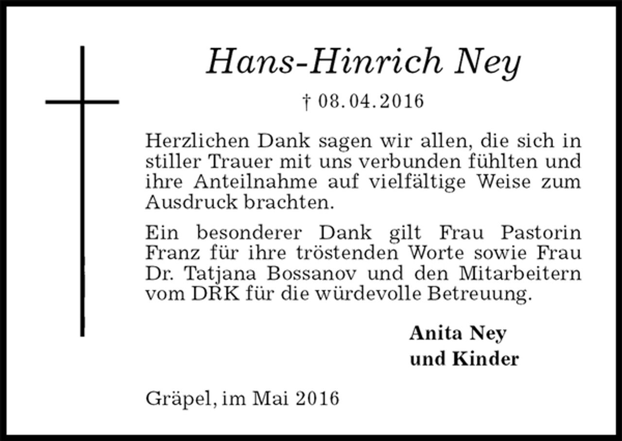 <p>Hans-Hinrich Ney<br />† 08. 04. 2016<br />Herzlichen Dank sagen wir allen, die sich in stiller Trauer mit uns verbunden fühlten und ihre Anteilnahme auf vielfältige Weise zum Ausdruck brachten.<br />Ein besonderer Dank gilt Frau Pastorin Franz für ihre tröstenden Worte sowie Frau Dr. Tatjana Bossanov und den Mitarbeitern vom DRK für die würdevolle Betreuung.<br />Anita Ney<br />und Kinder<br />Gräpel, im Mai 2016</p>