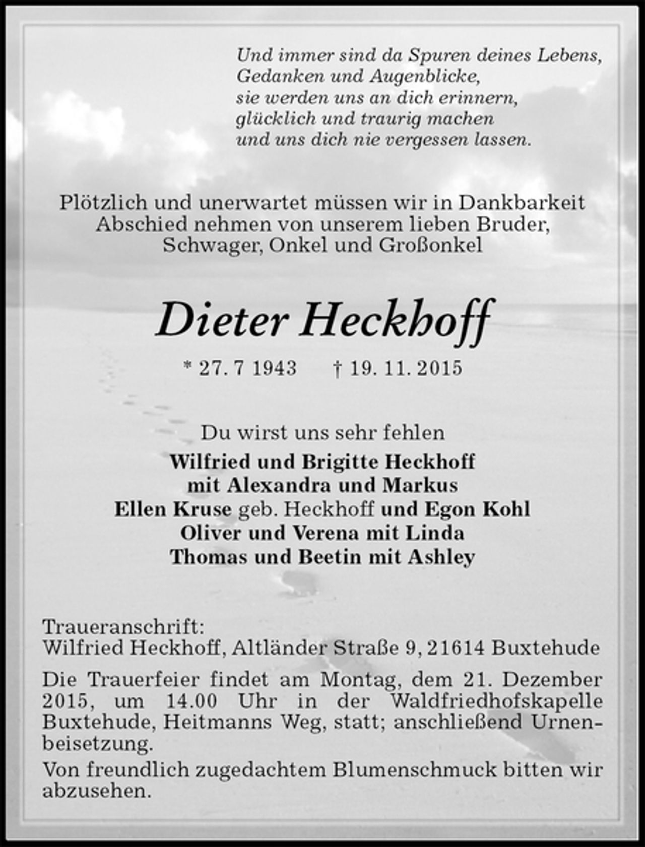 <p>Und immer sind da Spuren deines Lebens,<br />Gedanken und Augenblicke,<br />sie werden uns an dich erinnern,<br />glücklich und traurig machen<br />und uns dich nie vergessen lassen.<br />Plötzlich und unerwartet müssen wir in Dankbarkeit Abschied nehmen von unserem lieben Bruder,<br />Schwager, Onkel und Großonkel<br />Dieter Heckhoff<br />* 27. 7 1943 † 19. 11. 2015<br />Du wirst uns sehr fehlen<br />Wilfried und Brigitte Heckhoff<br />mit Alexandra und Markus<br />Ellen Kruse geb. Heckhoff und Egon Kohl<br />Oliver und Verena mit Linda<br />Thomas und Beetin mit Ashley<br />Traueranschrift:<br />Wilfried Heckhoff, Altländer Straße 9, 21614 Buxtehude<br />Die Trauerfeier findet am Montag, dem 21. Dezember 2015, um 14.00 Uhr in der Waldfriedhofskapelle<br />Buxtehude, Heitmanns Weg, statt; anschließend Urnenbeisetzung.<br />Von freundlich zugedachtem Blumenschmuck bitten wir abzusehen.</p>