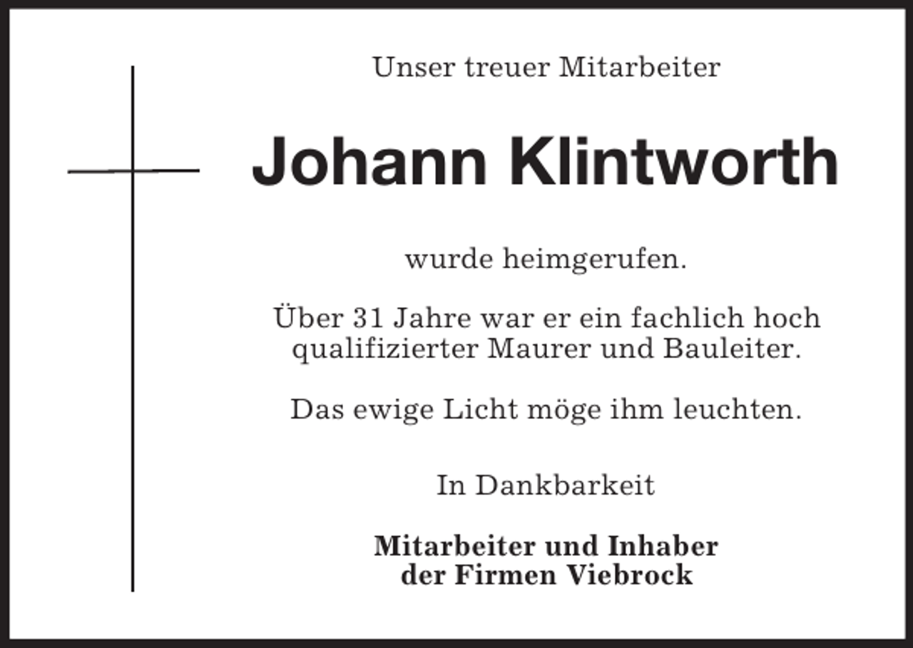 <p>Unser treuer Mitarbeiter</p><p>Johann Klintworth<br />wurde heimgerufen.<br />Über 31 Jahre war er ein fachlich hoch<br />qualifizierter Maurer und Bauleiter.<br />Das ewige Licht möge ihm leuchten.<br />In Dankbarkeit<br />Mitarbeiter und Inhaber<br />der Firmen Viebrock</p>