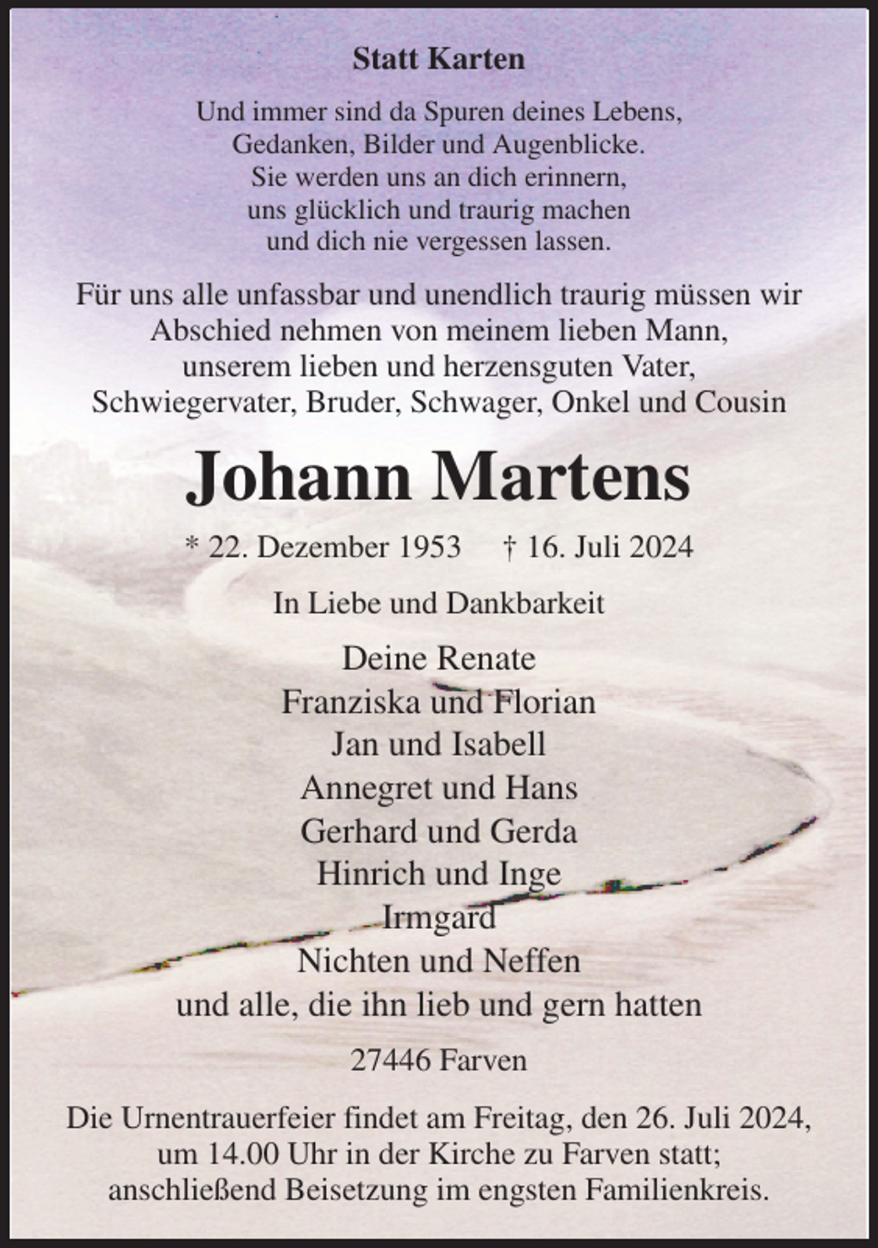 <p>Statt Karten<br />Und immer sind da Spuren deines Lebens,<br />Gedanken, Bilder und Augenblicke.<br />Sie werden uns an dich erinnern,<br />uns glücklich und traurig machen<br />und dich nie vergessen lassen.<br />Für uns alle unfassbar und unendlich traurig müssen wir Abschied nehmen von meinem lieben Mann,<br />unserem lieben und herzensguten Vater,<br />Schwiegervater, Bruder, Schwager, Onkel und Cousin<br />Johann Martens<br />* 22. Dezember 1953 † 16. Juli 2024<br />In Liebe und Dankbarkeit<br />Deine Renate<br />Franziska und Florian<br />Jan und Isabell<br />Annegret und Hans<br />Gerhard und Gerda<br />Hinrich und Inge<br />Irmgard<br />Nichten und Neffen<br />und alle, die ihn lieb und gern hatten<br />27446 Farven<br />Die Urnentrauerfeier findet am Freitag, den 26. Juli 2024,<br />um 14.00 Uhr in der Kirche zu Farven statt;<br />anschließend Beisetzung im engsten Familienkreis.</p>