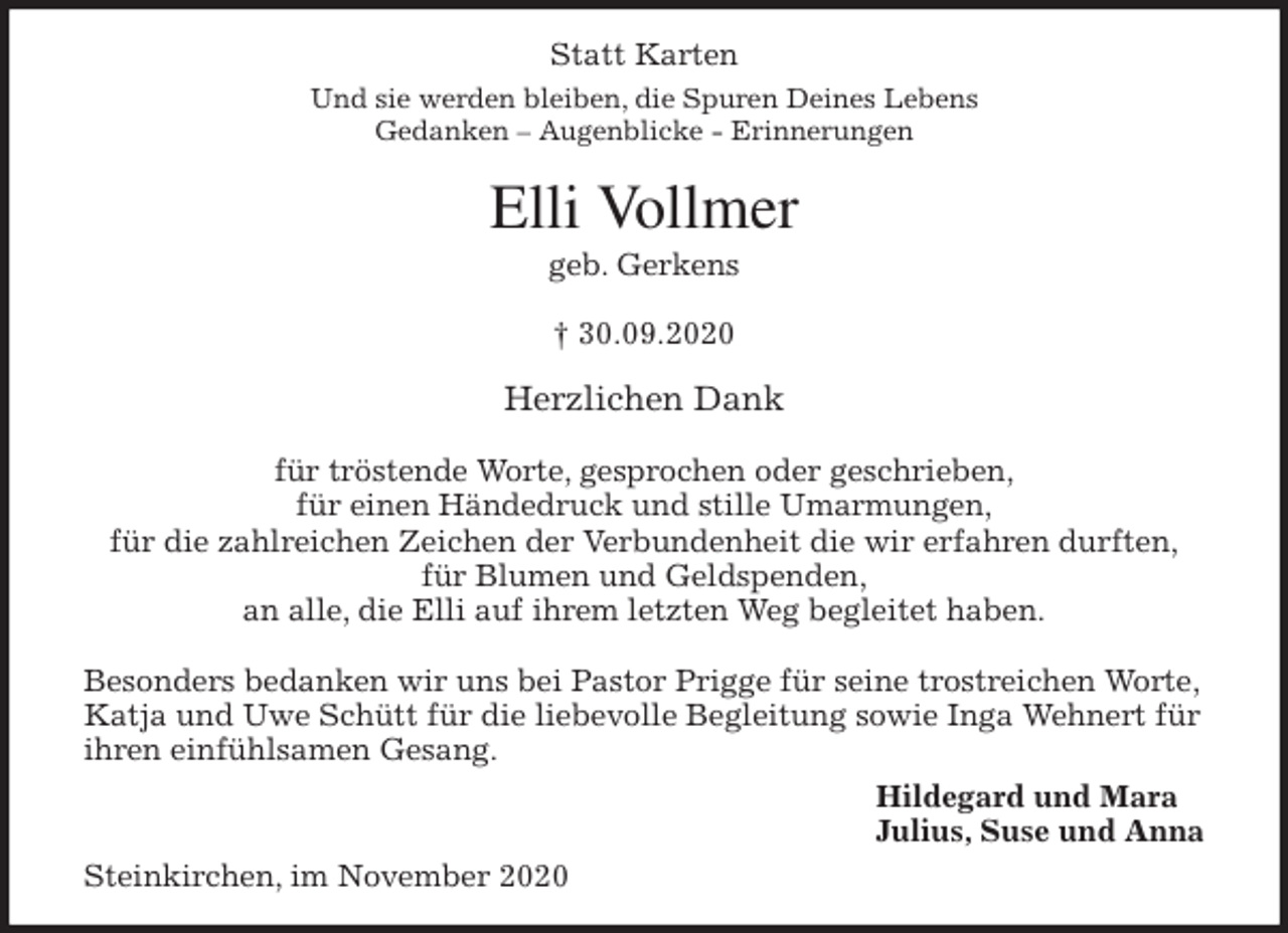 <p>Statt Karten<br />Und sie werden bleiben, die Spuren Deines Lebens<br />Gedanken - Augenblicke - Erinnerungen<br />Elli Vollmer<br />geb. Gerkens</p>
<p>† 30.09.2020<br />Herzlichen Dank</p>
<p>für tröstende Worte, gesprochen oder geschrieben,<br />für einen Händedruck und stille Umarmungen,<br />für die zahlreichen Zeichen der Verbundenheit die wir erfahren durften,<br />für Blumen und Geldspenden,<br />an alle, die Elli auf ihrem letzten Weg begleitet haben.</p>
<p>Besonders bedanken wir uns bei Pastor Prigge für seine trostreichen Worte,<br />Katja und Uwe Schütt für die liebevolle Begleitung sowie Inga Wehnert für ihren einfühlsamen Gesang.<br />Hildegard und Mara<br />Julius, Suse und Anna<br />Steinkirchen, im November 2020</p>