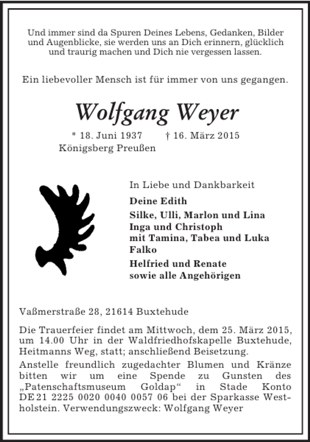 <p>Und immer sind da Spuren Deines Lebens, Gedanken, Bilder und Augenblicke, sie werden uns an Dich erinnern, glücklich und traurig machen und Dich nie vergessen lassen.<br />Ein liebevoller Mensch ist für immer von uns gegangen.<br />Wolfgang Weyer<br />* 18. Juni 1937 † 16. März 2015<br />Königsberg Preußen<br />In Liebe und Dankbarkeit<br />Deine Edith<br />Silke, Ulli, Marlon und Lina<br />Inga und Christoph<br />mit Tamina, Tabea und Luka<br />Falko<br />Helfried und Renate<br />sowie alle Angehörigen<br />Vaßmerstraße 28, 21614 Buxtehude<br />Die Trauerfeier findet am Mittwoch, dem 25. März 2015, um 14.00 Uhr in der Waldfriedhofskapelle Buxtehude, Heitmanns Weg, statt; anschließend Beisetzung.<br />Anstelle freundlich zugedachter Blumen und Kränze bitten wir um eine Spende zu Gunsten des<br />„Patenschaftsmuseum Goldap“ in Stade Konto<br />DE 21 2225 0020 0040 0057 06 bei der Sparkasse Westholstein. Verwendungszweck: Wolfgang Weyer</p>