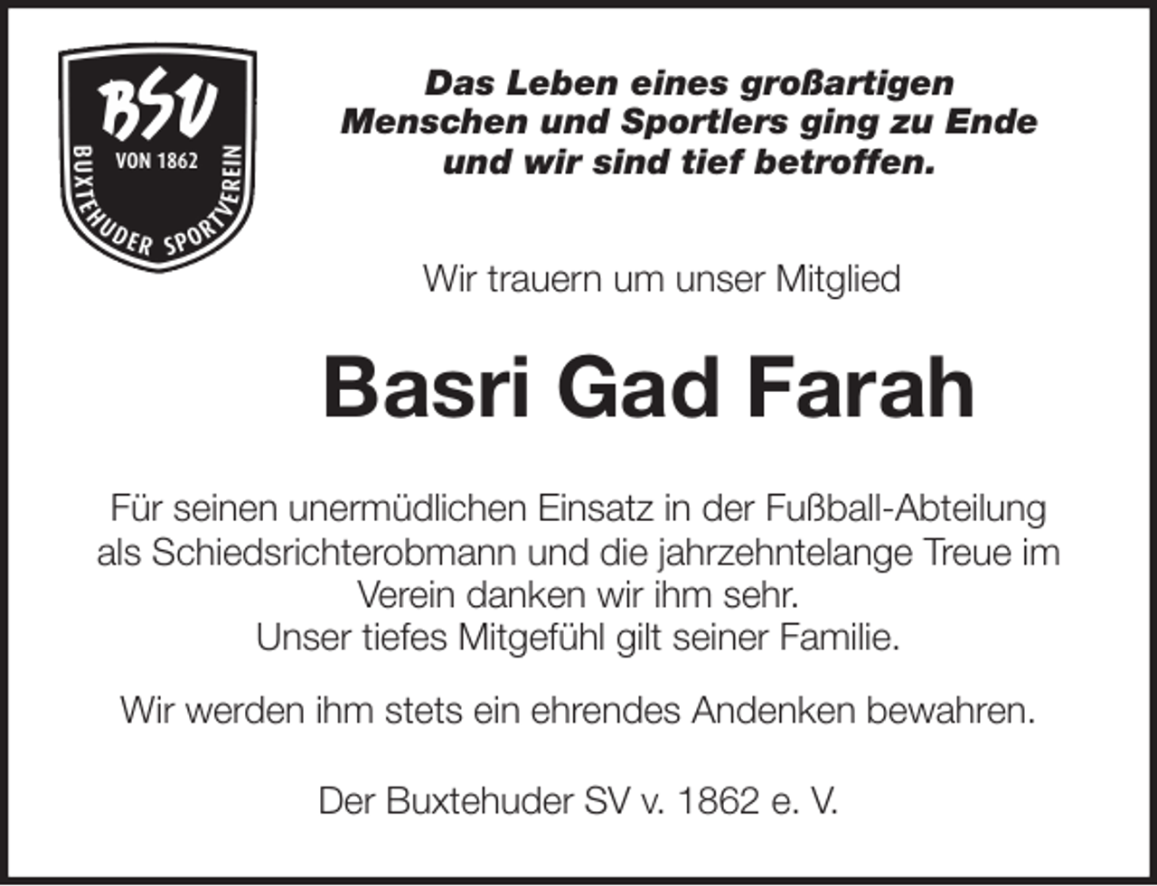 <p>Das Leben eines großartigen<br />Menschen und Sportlers ging zu Ende<br />und wir sind tief betroffen.<br />Wir trauern um unser Mitglied<br />Basri Gad Farah<br />Für seinen unermüdlichen Einsatz in der Fußball-Abteilung<br />als Schiedsrichterobmann und die jahrzehntelange Treue im<br />Verein danken wir ihm sehr.<br />Unser tiefes Mitgefühl gilt seiner Familie.<br />Wir werden ihm stets ein ehrendes Andenken bewahren.<br />Der Buxtehuder SV v. 1862 e. V.</p>
