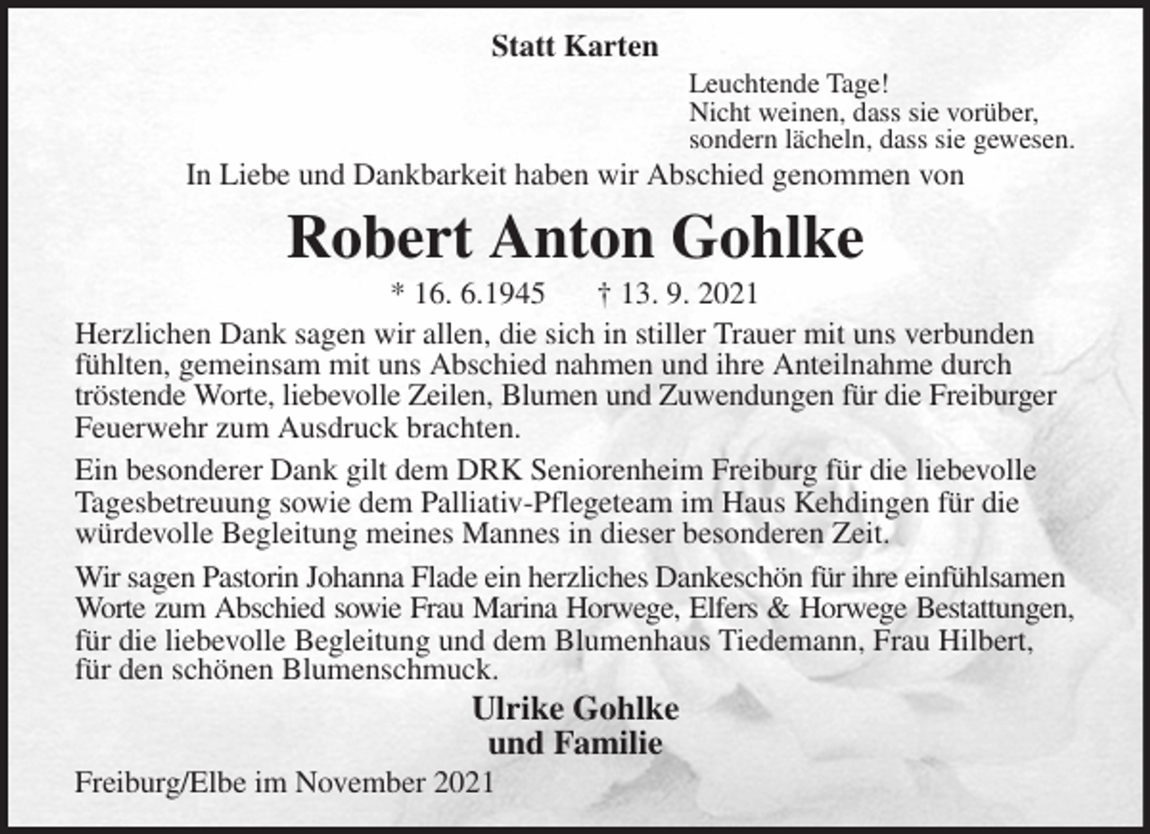 <p>Statt Karten<br />Leuchtende Tage!<br />Nicht weinen, dass sie vorüber,<br />sondern lächeln, dass sie gewesen.<br />In Liebe und Dankbarkeit haben wir Abschied genommen von<br />Robert Anton Gohlke<br />* 16. 6.1945 † 13. 9. 2021<br />Herzlichen Dank sagen wir allen, die sich in stiller Trauer mit uns verbunden fühlten, gemeinsam mit uns Abschied nahmen und ihre Anteilnahme durch tröstende Worte, liebevolle Zeilen, Blumen und Zuwendungen für die Freiburger Feuerwehr zum Ausdruck brachten.<br />Ein besonderer Dank gilt dem DRK Seniorenheim Freiburg für die liebevolle Tagesbetreuung sowie dem Palliativ-Pflegeteam im Haus Kehdingen für die würdevolle Begleitung meines Mannes in dieser besonderen Zeit.<br />Wir sagen Pastorin Johanna Flade ein herzliches Dankeschön für ihre einfühlsamen Worte zum Abschied sowie Frau Marina Horwege, Elfers &amp; Horwege Bestattungen,<br />für die liebevolle Begleitung und dem Blumenhaus Tiedemann, Frau Hilbert, für den schönen Blumenschmuck.<br />Ulrike Gohlke<br />und Familie<br />Freiburg/Elbe im November 2021</p>