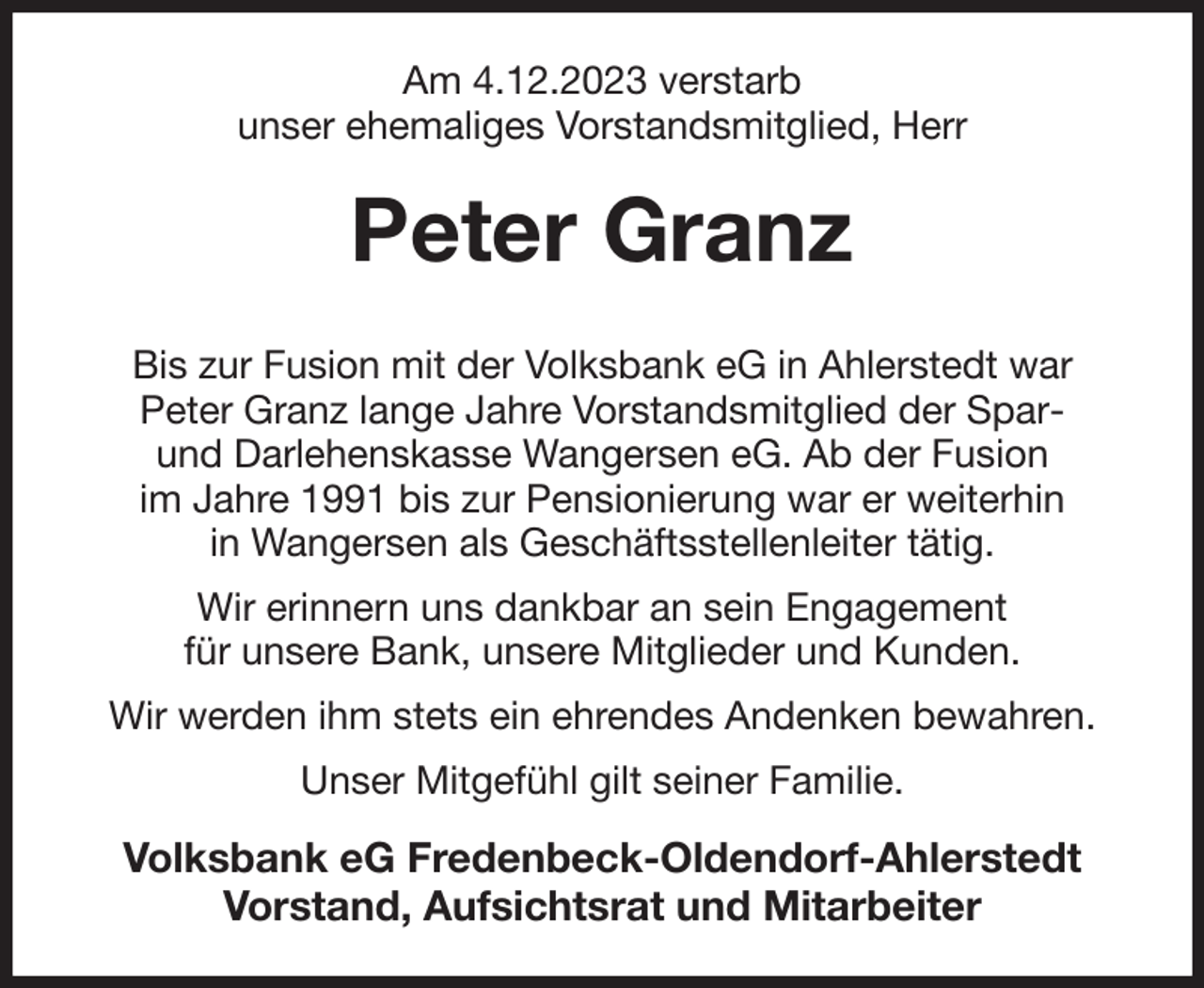 <p>Am 4.12.2023 verstarb<br />unser ehemaliges Vorstandsmitglied, Herr<br />Peter Granz<br />Bis zur Fusion mit der Volksbank eG in Ahlerstedt war<br />Peter Granz lange Jahre Vorstandsmitglied der Spar-<br />und Darlehenskasse Wangersen eG. Ab der Fusion<br />im Jahre 1991 bis zur Pensionierung war er weiterhin<br />in Wangersen als Geschäftsstellenleiter tätig.<br />Wir erinnern uns dankbar an sein Engagement<br />für unsere Bank, unsere Mitglieder und Kunden.<br />Wir werden ihm stets ein ehrendes Andenken bewahren.<br />Unser Mitgefühl gilt seiner Familie.<br />Volksbank eG Fredenbeck-Oldendorf-Ahlerstedt<br />Vorstand, Aufsichtsrat und Mitarbeiter</p>