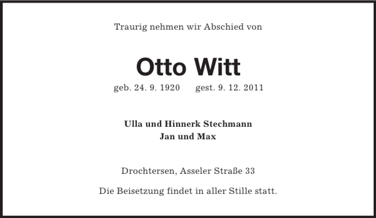 <p>Traurig nehmen wir Abschied von</p><p>Otto Witt<br />geb. 24. 9. 1920</p><p>gest. 9. 12. 2011</p><p>Ulla und Hinnerk Stechmann<br />Jan und Max</p><p>Drochtersen, Asseler Straße 33<br />Die Beisetzung findet in aller Stille statt.</p>