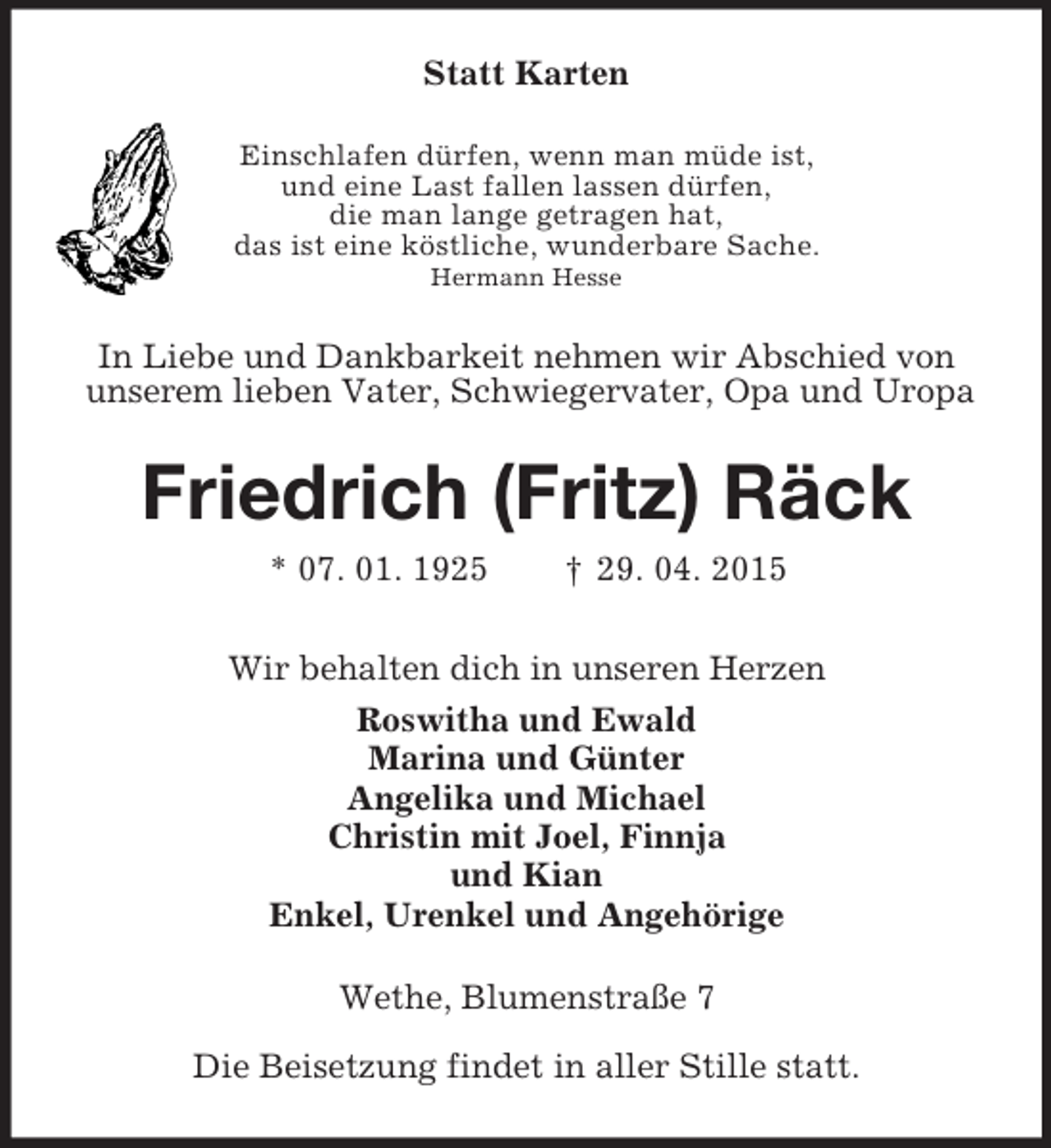 <p>Statt Karten<br />Einschlafen dürfen, wenn man müde ist,<br />und eine Last fallen lassen dürfen,<br />die man lange getragen hat,<br />das ist eine köstliche, wunderbare Sache.<br />Hermann Hesse<br />In Liebe und Dankbarkeit nehmen wir Abschied von<br />unserem lieben Vater, Schwiegervater, Opa und Uropa<br />Friedrich (Fritz) Räck<br />* 07. 01. 1925 † 29. 04. 2015<br />Wir behalten dich in unseren Herzen<br />Roswitha und Ewald<br />Marina und Günter<br />Angelika und Michael<br />Christin mit Joel, Finnja<br />und Kian<br />Enkel, Urenkel und Angehörige<br />Wethe, Blumenstraße 7<br />Die Beisetzung findet in aller Stille statt.</p>
