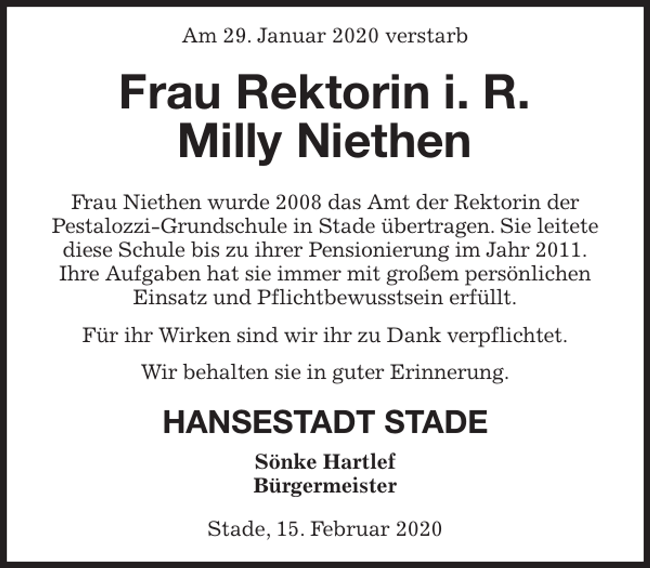 <p>Am 29. Januar 2020 verstarb<br />Frau Rektorin i. R.<br />Milly Niethen<br />Frau Niethen wurde 2008 das Amt der Rektorin der<br />Pestalozzi-Grundschule in Stade übertragen. Sie leitete<br />diese Schule bis zu ihrer Pensionierung im Jahr 2011.<br />Ihre Aufgaben hat sie immer mit großem persönlichen<br />Einsatz und Pflichtbewusstsein erfüllt.<br />Für ihr Wirken sind wir ihr zu Dank verpflichtet.<br />Wir behalten sie in guter Erinnerung.<br />HANSESTADT STADE<br />Sönke Hartlef<br />Bürgermeister</p>
<p>Stade, 15. Februar 2020</p>