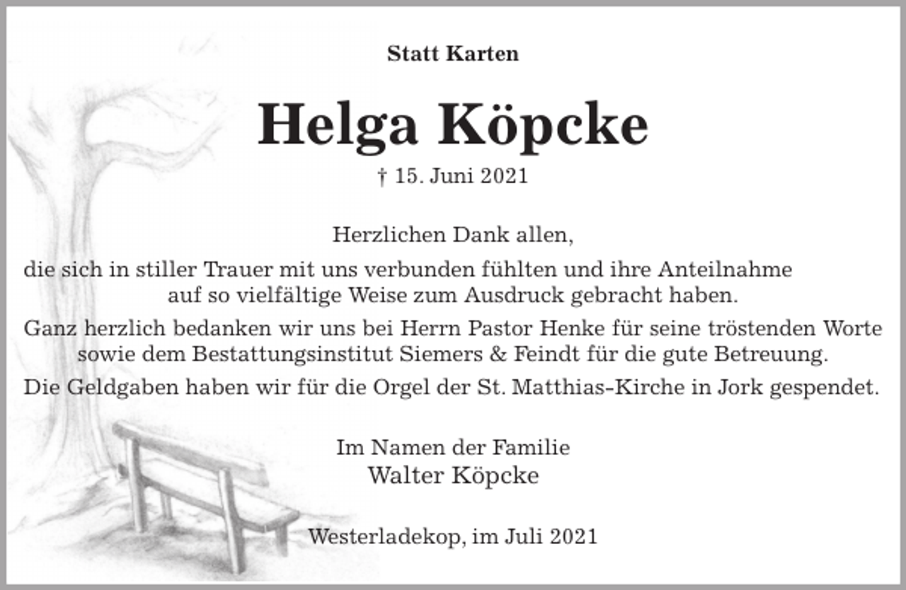 <p>Statt Karten<br />Helga Köpcke<br />† 15. Juni 2021<br />Herzlichen Dank allen,<br />die sich in stiller Trauer mit uns verbunden fühlten und ihre Anteilnahme<br />auf so vielfältige Weise zum Ausdruck gebracht haben.<br />Ganz herzlich bedanken wir uns bei Herrn Pastor Henke für seine tröstenden Worte<br />sowie dem Bestattungsinstitut Siemers &amp; Feindt für die gute Betreuung.<br />Die Geldgaben haben wir für die Orgel der St. Matthias-Kirche in Jork gespendet.<br />Im Namen der Familie<br />Walter Köpcke<br />Westerladekop, im Juli 2021</p>