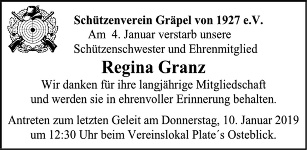 <p>Schützenverein Gräpel von 1927 e.V.<br />Am 4. Januar verstarb unsere<br />Schützenschwester und Ehrenmitglied<br />Regina Granz<br />Wir danken für ihre langjährige Mitgliedschaft<br />und werden sie in ehrenvoller Erinnerung behalten.<br />Antreten zum letzten Geleit am Donnerstag, 10. Januar 2019 um 12:30 Uhr beim Vereinslokal Plate´s Osteblick.</p>
