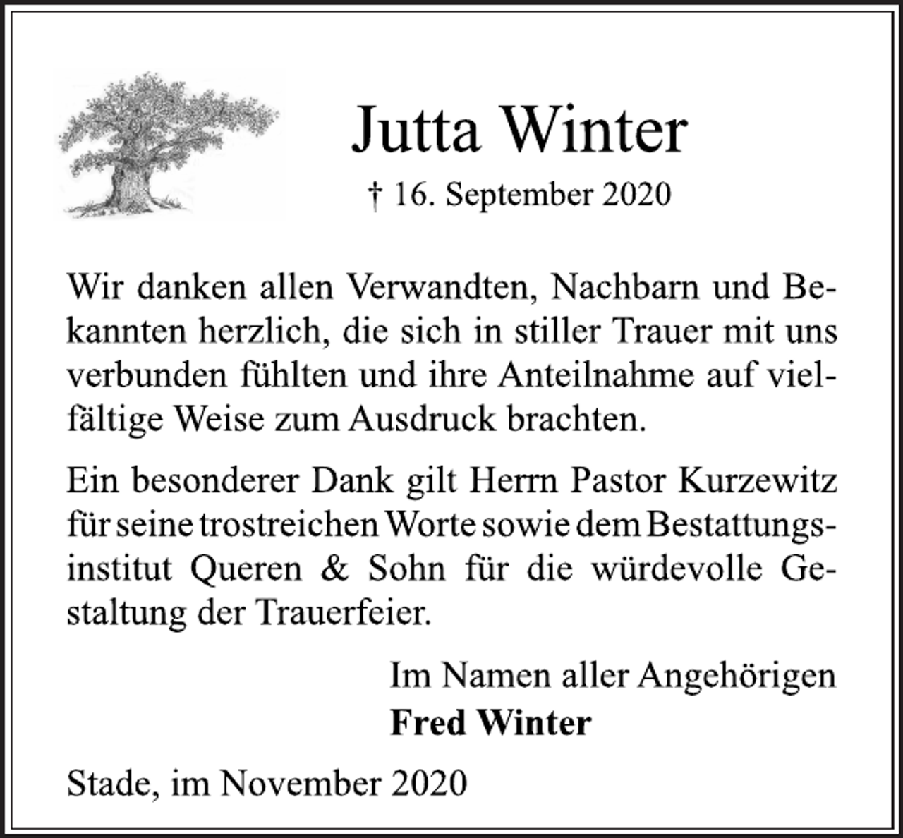 <p>Jutta Winter<br />† 16. September 2020<br />Wir danken allen Verwandten, Nachbarn und Bekannten<br />herzlich, die sich in stiller Trauer mit uns<br />verbunden fühlten und ihre Anteilnahme auf vielfältige<br />Weise zum Ausdruck brachten.<br />Ein besonderer Dank gilt Herrn Pastor Kurzewitz<br />für seine trostreichen Worte sowie dem Bestattungsinstitut<br />Queren &amp; Sohn für die würdevolle Gestaltung<br />der Trauerfeier.<br />Im Namen aller Angehörigen<br />Fred Winter<br />Stade, im November 2020</p>