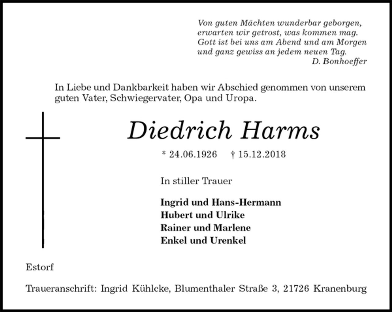 <p>Von guten Mächten wunderbar geborgen,<br />erwarten wir getrost, was kommen mag.<br />Gott ist bei uns am Abend und am Morgen<br />und ganz gewiss an jedem neuen Tag.<br />D. Bonhoeffer<br />In Liebe und Dankbarkeit haben wir Abschied genommen von unserem guten Vater, Schwiegervater, Opa und Uropa.<br />Diedrich Harms<br />* 24.06.1926 † 15.12.2018<br />In stiller Trauer</p><p>Ingrid und Hans-Hermann<br />Hubert und Ulrike<br />Rainer und Marlene<br />Enkel und Urenkel<br />Estorf</p><p>Traueranschrift: Ingrid Kühlcke, Blumenthaler Straße 3, 21726 Kranenburg</p>