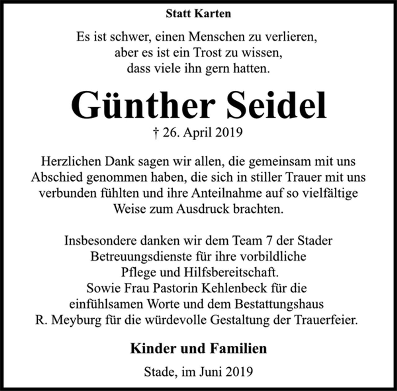 <p>Statt Karten<br />Es ist schwer, einen Menschen zu verlieren,<br />aber es ist ein Trost zu wissen,<br />dass viele ihn gern hatten.<br />Günther Seidel<br />† 26. April 2019<br />Herzlichen Dank sagen wir allen, die gemeinsam mit uns<br />Abschied genommen haben, die sich in stiller Trauer mit uns<br />verbunden fühlten und ihre Anteilnahme auf so vielfältige<br />Weise zum Ausdruck brachten.<br />Insbesondere danken wir dem Team 7 der Stader<br />Betreuungsdienste für ihre vorbildliche<br />Pflege und Hilfsbereitschaft.<br />Sowie Frau Pastorin Kehlenbeck für die<br />einfühlsamen Worte und dem Bestattungshaus<br />R. Meyburg für die würdevolle Gestaltung der Trauerfeier.<br />Kinder und Familien<br />Stade, im Juni 2019</p>