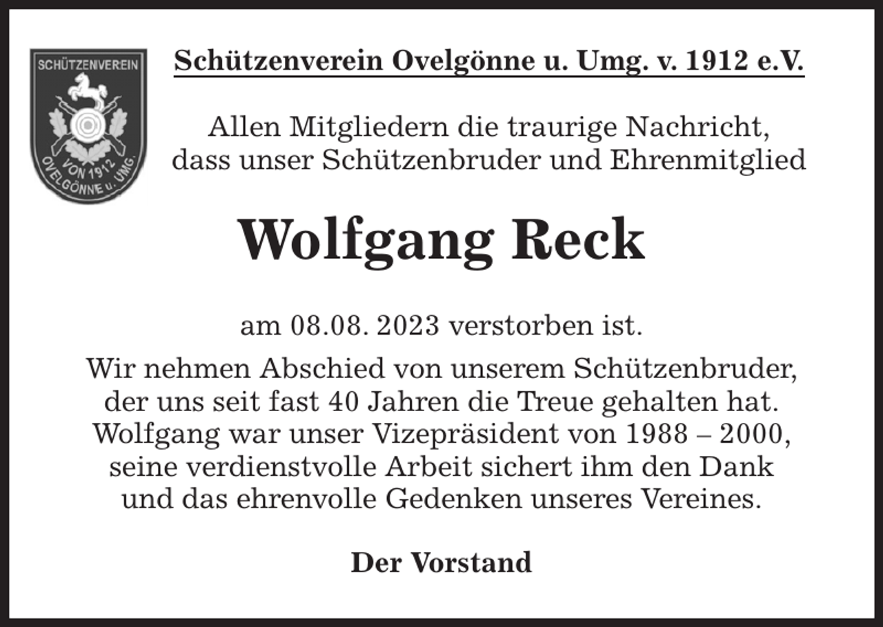 <p>Schützenverein Ovelgönne u. Umg. v. 1912 e.V.<br />Allen Mitgliedern die traurige Nachricht,<br />dass unser Schützenbruder und Ehrenmitglied<br />Wolfgang Reck<br />am 08.08. 2023 verstorben ist.<br />Wir nehmen Abschied von unserem Schützenbruder,<br />der uns seit fast 40 Jahren die Treue gehalten hat.<br />Wolfgang war unser Vizepräsident von 1988 - 2000,<br />seine verdienstvolle Arbeit sichert ihm den Dank<br />und das ehrenvolle Gedenken unseres Vereines.<br />Der Vorstand</p>