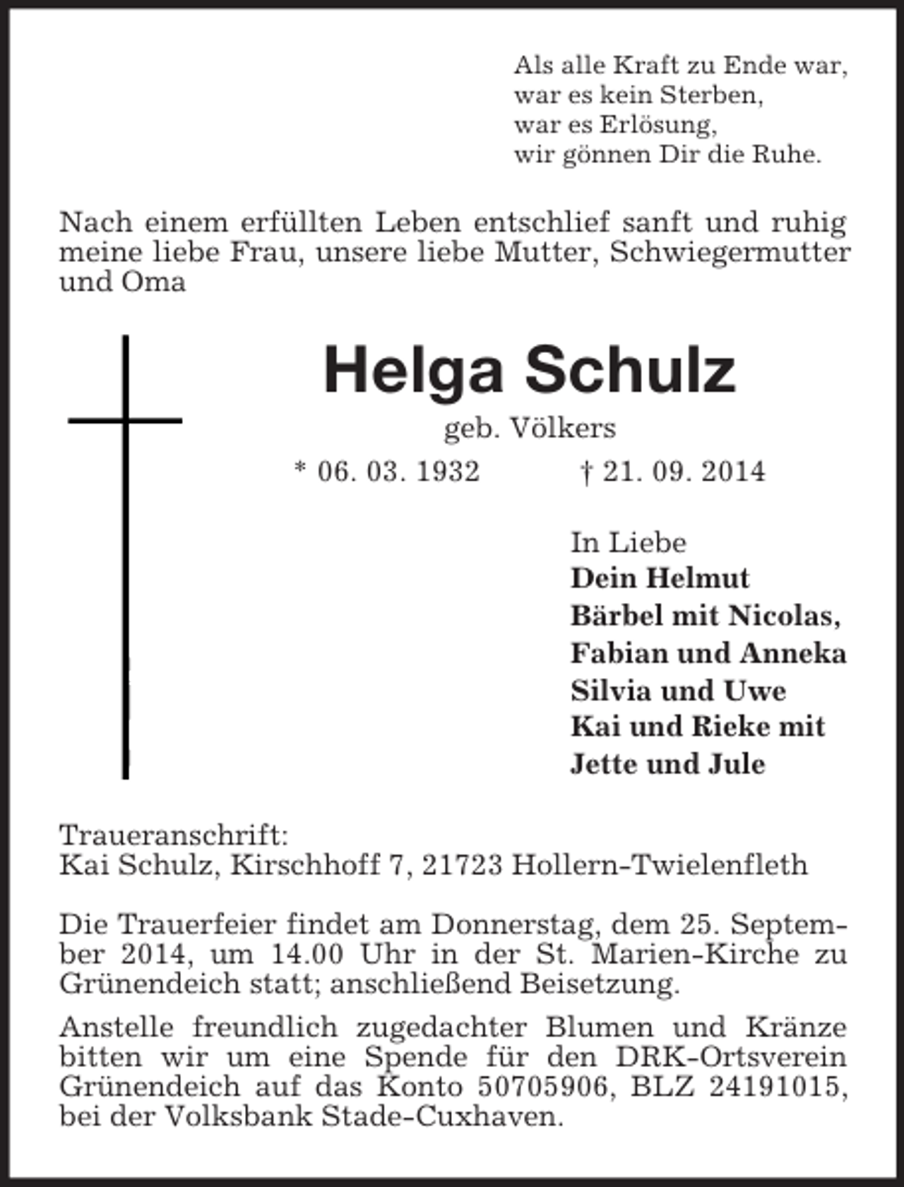 <p>Als alle Kraft zu Ende war,<br />war es kein Sterben,<br />war es Erlösung,<br />wir gönnen Dir die Ruhe.<br />Nach einem erfüllten Leben entschlief sanft und ruhig meine liebe Frau, unsere liebe Mutter, Schwiegermutter und Oma<br />Helga Schulz<br />geb. Völkers<br />* 06. 03. 1932 † 21. 09. 2014<br />In Liebe<br />Dein Helmut<br />Bärbel mit Nicolas,<br />Fabian und Anneka<br />Silvia und Uwe<br />Kai und Rieke mit<br />Jette und Jule<br />Traueranschrift:<br />Kai Schulz, Kirschhoff 7, 21723 Hollern-Twielenfleth</p><p>Die Trauerfeier findet am Donnerstag, dem 25. September 2014, um 14.00 Uhr in der St. Marien-Kirche zu Grünendeich statt; anschließend Beisetzung.<br />Anstelle freundlich zugedachter Blumen und Kränze bitten wir um eine Spende für den DRK-Ortsverein Grünendeich auf das Konto 50705906, BLZ 24191015, bei der Volksbank Stade-Cuxhaven.</p>