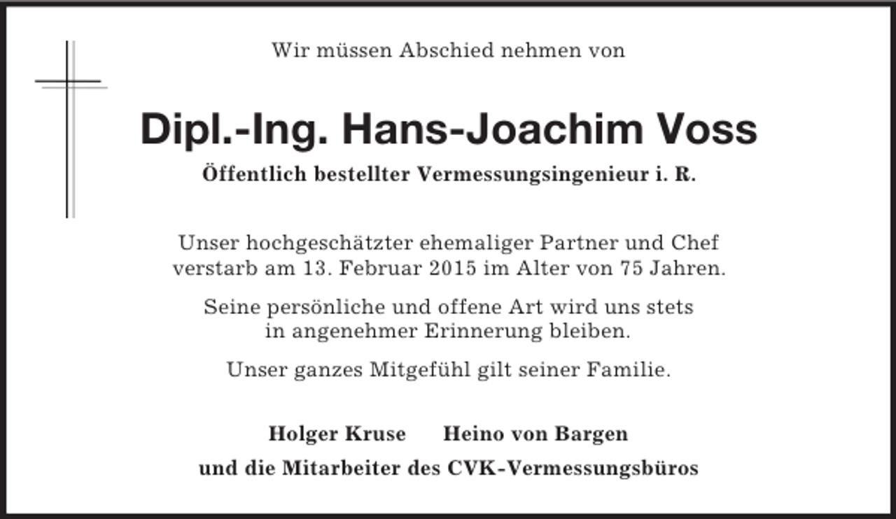 <p>Wir müssen Abschied nehmen von<br />Dipl.-Ing. Hans-Joachim Voss<br />Öffentlich bestellter Vermessungsingenieur i. R.<br />Unser hochgeschätzter ehemaliger Partner und Chef<br />verstarb am 13. Februar 2015 im Alter von 75 Jahren.<br />Seine persönliche und offene Art wird uns stets<br />in angenehmer Erinnerung bleiben.<br />Unser ganzes Mitgefühl gilt seiner Familie.<br />Holger Kruse Heino von Bargen<br />und die Mitarbeiter des CVK-Vermessungsbüros</p>