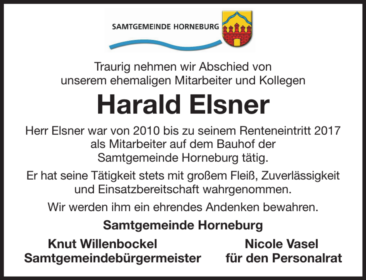 <p>Traurig nehmen wir Abschied von<br />unserem ehemaligen Mitarbeiter und Kollegen<br />Harald Elsner<br />Herr Elsner war von 2010 bis zu seinem Renteneintritt 2017 als Mitarbeiter auf dem Bauhof der<br />Samtgemeinde Horneburg tätig.<br />Er hat seine Tätigkeit stets mit großem Fleiß, Zuverlässigkeit und Einsatzbereitschaft wahrgenommen.<br />Wir werden ihm ein ehrendes Andenken bewahren.<br />Samtgemeinde Horneburg<br />Knut Willenbockel Nicole Vasel<br />Samtgemeindebürgermeister für den Personalrat</p>