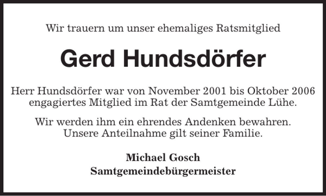 <p>Wir trauern um unser ehemaliges Ratsmitglied<br />Gerd Hundsdörfer<br />Herr Hundsdörfer war von November 2001 bis Oktober 2006<br />engagiertes Mitglied im Rat der Samtgemeinde Lühe.<br />Wir werden ihm ein ehrendes Andenken bewahren.<br />Unsere Anteilnahme gilt seiner Familie.<br />Michael Gosch<br />Samtgemeindebürgermeister</p>