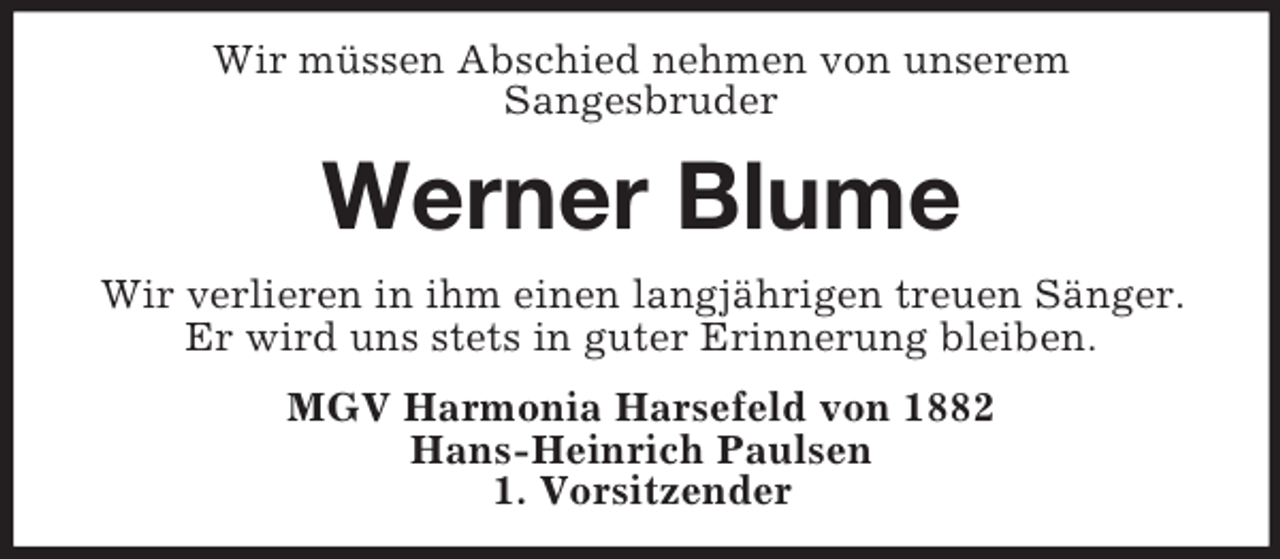 <p>Wir müssen Abschied nehmen von unserem<br />Sangesbruder<br />Werner Blume<br />Wir verlieren in ihm einen langjährigen treuen Sänger.<br />Er wird uns stets in guter Erinnerung bleiben.<br />MGV Harmonia Harsefeld von 1882<br />Hans-Heinrich Paulsen<br />1. Vorsitzender</p>