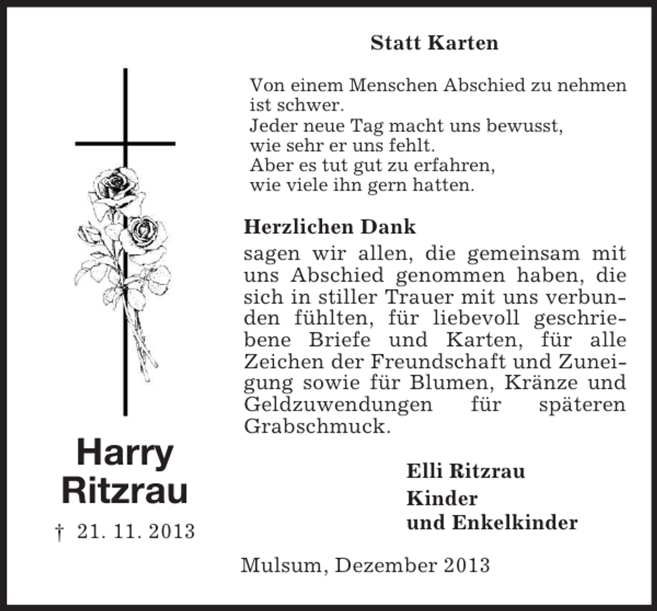 <p>Harry<br />Ritzrau<br />† 21. 11. 2013<br />Statt Karten<br />Von einem Menschen Abschied zu nehmen ist schwer.<br />Jeder neue Tag macht uns bewusst,<br />wie sehr er uns fehlt.<br />Aber es tut gut zu erfahren,<br />wie viele ihn gern hatten.<br />Herzlichen Dank<br />sagen wir allen, die gemeinsam mit uns Abschied genommen haben, die sich in stiller Trauer mit uns verbunden fühlten, für liebevoll geschrie-bene Briefe und Karten, für alle<br />Zeichen der Freundschaft und Zuneigung sowie für Blumen, Kränze und Geldzuwendungen für späteren Grabschmuck.<br />Elli Ritzrau<br />Kinder<br />und Enkelkinder<br />Mulsum, Dezember 2013</p>