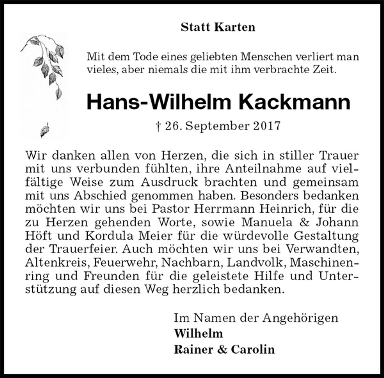 <p>Statt Karten<br />Mit dem Tode eines geliebten Menschen verliert man vieles, aber niemals die mit ihm verbrachte Zeit.<br />Hans-Wilhelm Kackmann<br />† 26. September 2017<br />Wir danken allen von Herzen, die sich in stiller Trauer mit uns verbunden fühlten, ihre Anteilnahme auf vielfältige Weise zum Ausdruck brachten und gemeinsam mit uns Abschied genommen haben. Besonders bedanken möchten wir uns bei Pastor Herrmann Heinrich, für die zu Herzen gehenden Worte, sowie Manuela &amp; Johann Höft und Kordula Meier für die würdevolle Gestaltung der Trauerfeier. Auch möchten wir uns bei Verwandten, Altenkreis, Feuerwehr, Nachbarn, Landvolk, Maschinenring und Freunden für die geleistete Hilfe und Unterstützung auf diesen Weg herzlich bedanken.<br />Im Namen der Angehörigen<br />Wilhelm<br />Rainer &amp; Carolin</p>