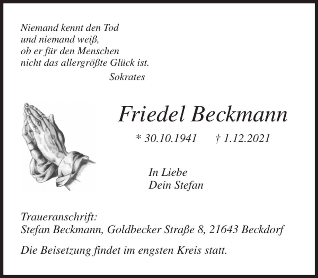 <p>Niemand kennt den Tod<br />und niemand weiß,<br />ob er für den Menschen<br />nicht das allergrößte Glück ist.<br />Sokrates<br />Friedel Beckmann<br />* 30.10.1941 † 1.12.2021<br />In Liebe<br />Dein Stefan<br />Traueranschrift:<br />Stefan Beckmann, Goldbecker Straße 8, 21643 Beckdorf</p>
<p>Die Beisetzung findet im engsten Kreis statt.</p>