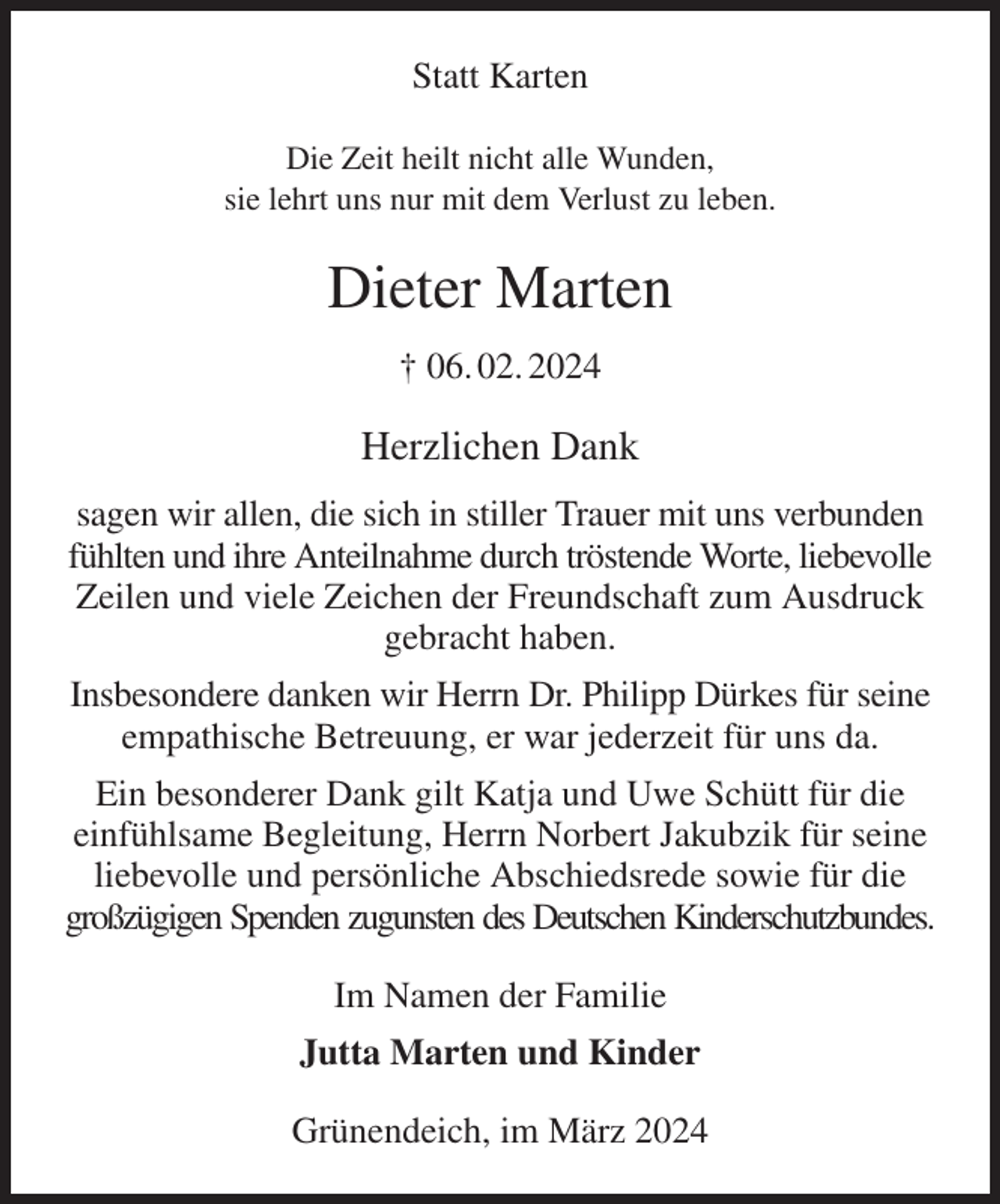 <p>Statt Karten</p><p>Die Zeit heilt nicht alle Wunden,<br />sie lehrt uns nur mit dem Verlust zu leben.<br />Dieter Marten<br />† 06. 02. 2024<br />Herzlichen Dank<br />sagen wir allen, die sich in stiller Trauer mit uns verbunden<br />fühlten und ihre Anteilnahme durch tröstende Worte, liebevolle Zeilen und viele Zeichen der Freundschaft zum Ausdruck gebracht haben.<br />Insbesondere danken wir Herrn Dr. Philipp Dürkes für seine empathische Betreuung, er war jederzeit für uns da.<br />Ein besonderer Dank gilt Katja und Uwe Schütt für die einfühlsame Begleitung, Herrn Norbert Jakubzik für seine liebevolle und persönliche Abschiedsrede sowie für die großzügigen Spenden zugunsten des Deutschen Kinderschutzbundes.<br />Im Namen der Familie<br />Jutta Marten und Kinder<br />Grünendeich, im März 2024</p>