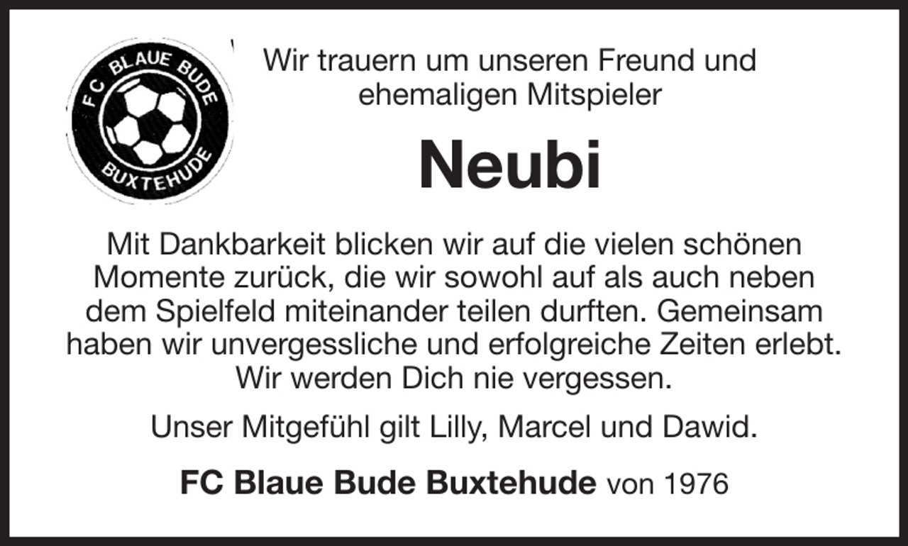 <p>Wir trauern um unseren Freund und<br />ehemaligen Mitspieler<br />Neubi<br />Mit Dankbarkeit blicken wir auf die vielen schönen<br />Momente zurück, die wir sowohl auf als auch neben dem Spielfeld miteinander teilen durften. Gemeinsam haben wir unvergessliche und erfolgreiche Zeiten erlebt.<br />Wir werden Dich nie vergessen.<br />Unser Mitgefühl gilt Lilly, Marcel und Dawid.<br />FC Blaue Bude Buxtehude von 1976</p>