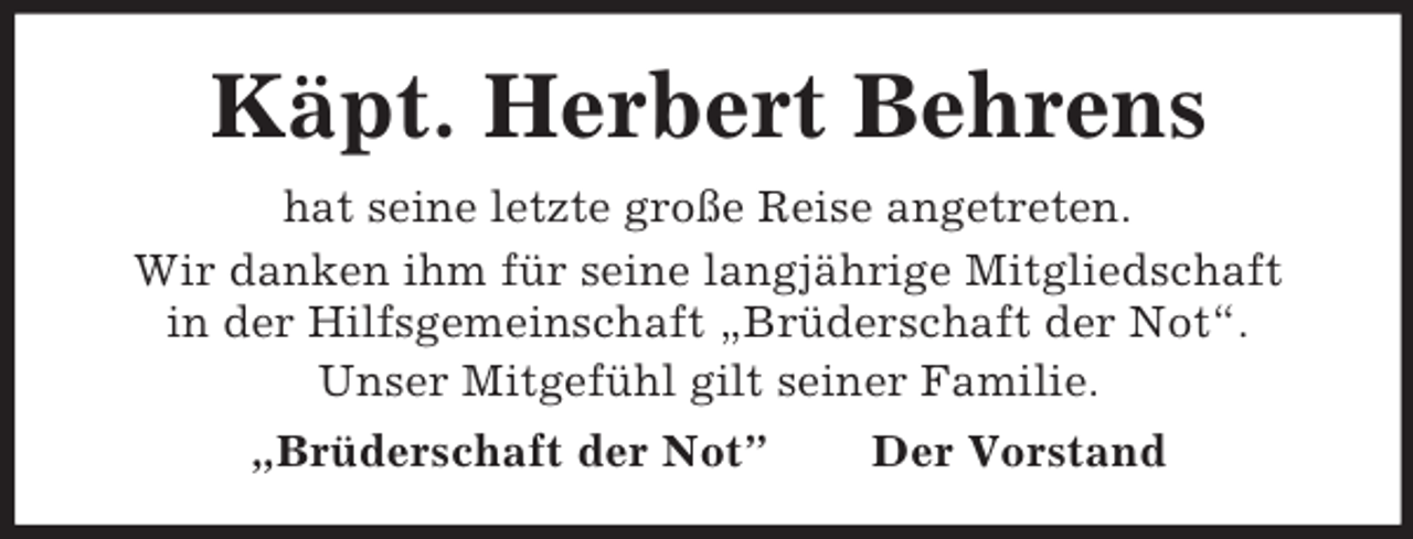 <p>Käpt. Herbert Behrens<br />hat seine letzte große Reise angetreten.<br />Wir danken ihm für seine langjährige Mitgliedschaft<br />in der Hilfsgemeinschaft „Brüderschaft der Not“.<br />Unser Mitgefühl gilt seiner Familie.<br />„Brüderschaft der Not”</p><p>Der Vorstand</p>