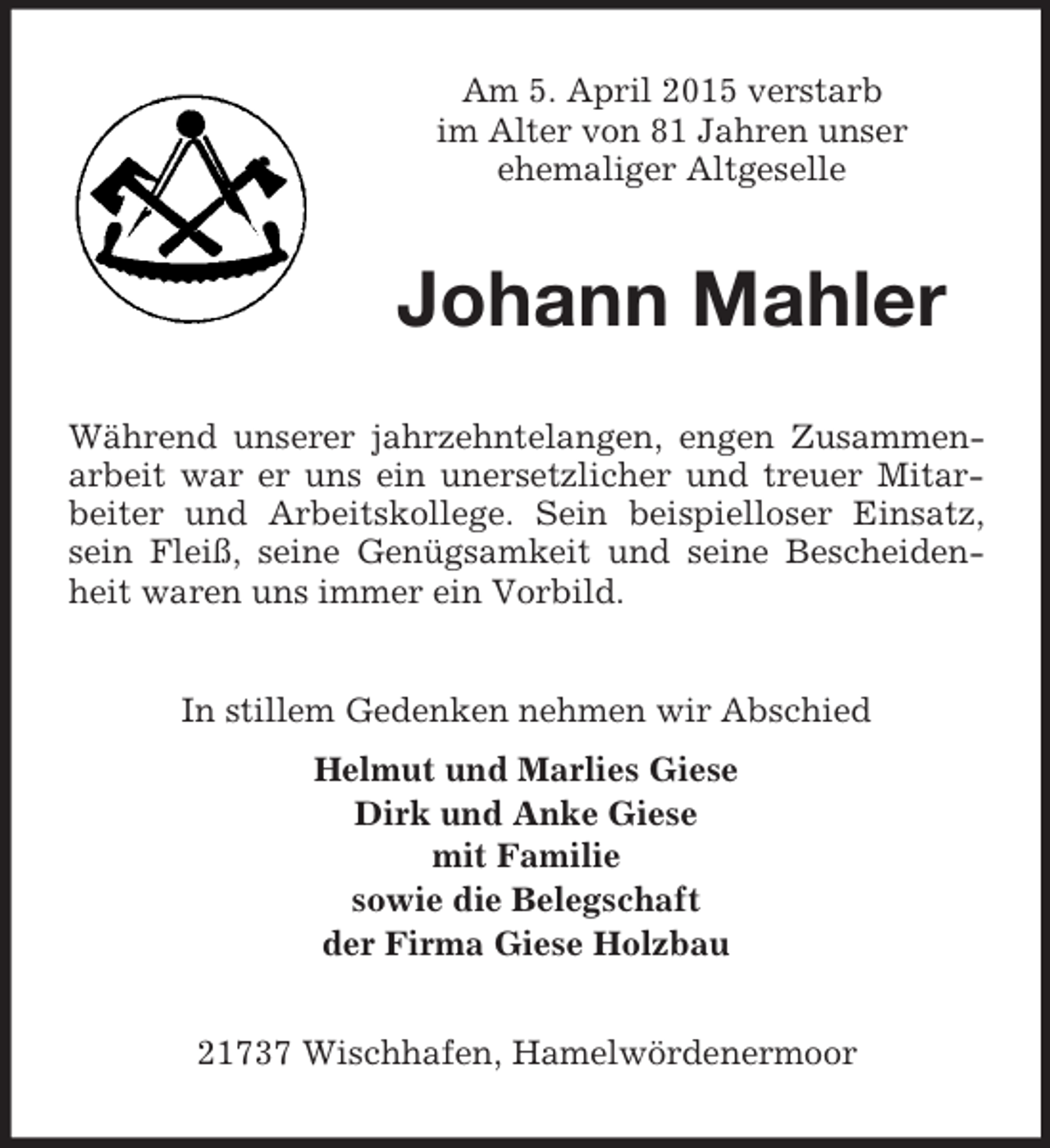 <p>Am 5. April 2015 verstarb<br />im Alter von 81 Jahren unser<br />ehemaliger Altgeselle<br />Johann Mahler<br />Während unserer jahrzehntelangen, engen Zusammenarbeit war er uns ein unersetzlicher und treuer Mitarbeiter und Arbeitskollege. Sein beispielloser Einsatz, sein Fleiß, seine Genügsamkeit und seine Bescheidenheit waren uns immer ein Vorbild.<br />In stillem Gedenken nehmen wir Abschied<br />Helmut und Marlies Giese<br />Dirk und Anke Giese<br />mit Familie<br />sowie die Belegschaft<br />der Firma Giese Holzbau<br />21737 Wischhafen, Hamelwördenermoor</p>