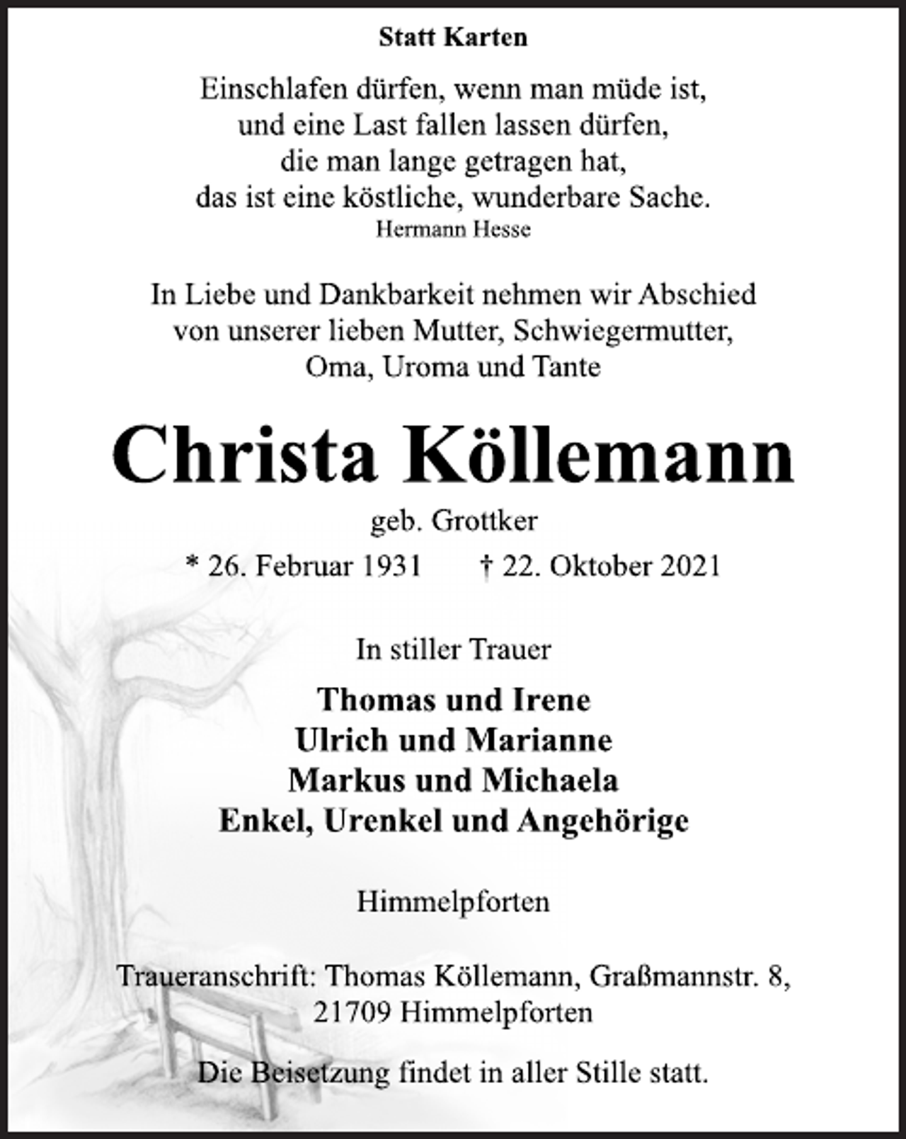 <p>Statt Karten<br />Einschlafen dürfen, wenn man müde ist,<br />und eine Last fallen lassen dürfen,<br />die man lange getragen hat,<br />das ist eine köstliche, wunderbare Sache.<br />Hermann Hesse<br />In Liebe und Dankbarkeit nehmen wir Abschied<br />von unserer lieben Mutter, Schwiegermutter,<br />Oma, Uroma und Tante<br />Christa Köllemann<br />geb. Grottker<br />* 26. Februar 1931 † 22. Oktober 2021<br />In stiller Trauer<br />Thomas und Irene<br />Ulrich und Marianne<br />Markus und Michaela<br />Enkel, Urenkel und Angehörige<br />Himmelpforten<br />Traueranschrift: Thomas Köllemann, Graßmannstr. 8,<br />21709 Himmelpforten<br />Die Beisetzung findet in aller Stille statt.</p>