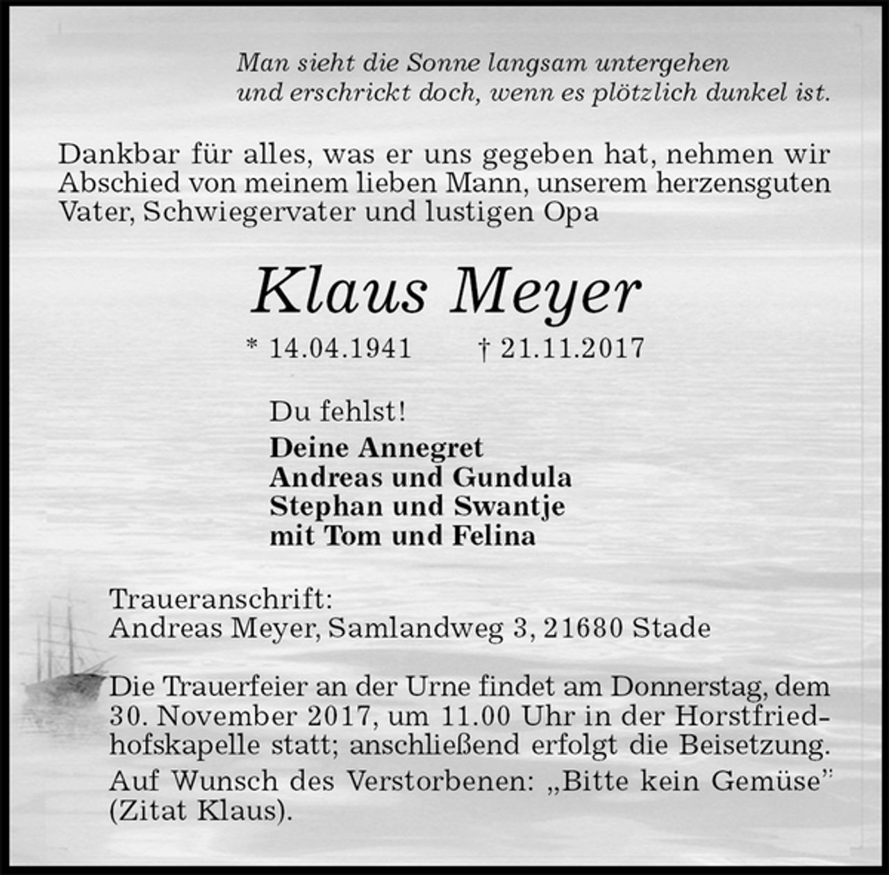 <p>Man sieht die Sonne langsam untergehen<br />und erschrickt doch, wenn es plötzlich dunkel ist.<br />Dankbar für alles, was er uns gegeben hat, nehmen wir Abschied von meinem lieben Mann, unserem herzensguten Vater, Schwiegervater und lustigen Opa<br />Klaus Meyer<br />* 14.04.1941 † 21.11.2017<br />Du fehlst!<br />Deine Annegret<br />Andreas und Gundula<br />Stephan und Swantje<br />mit Tom und Felina<br />Traueranschrift:<br />Andreas Meyer, Samlandweg 3, 21680 Stade</p><p>Die Trauerfeier an der Urne findet am Donnerstag, dem 30. November 2017, um 11.00 Uhr in der Horstfriedhofskapelle statt; anschließend erfolgt die Beisetzung.<br />Auf Wunsch des Verstorbenen: „Bitte kein Gemüse” (Zitat Klaus).</p>