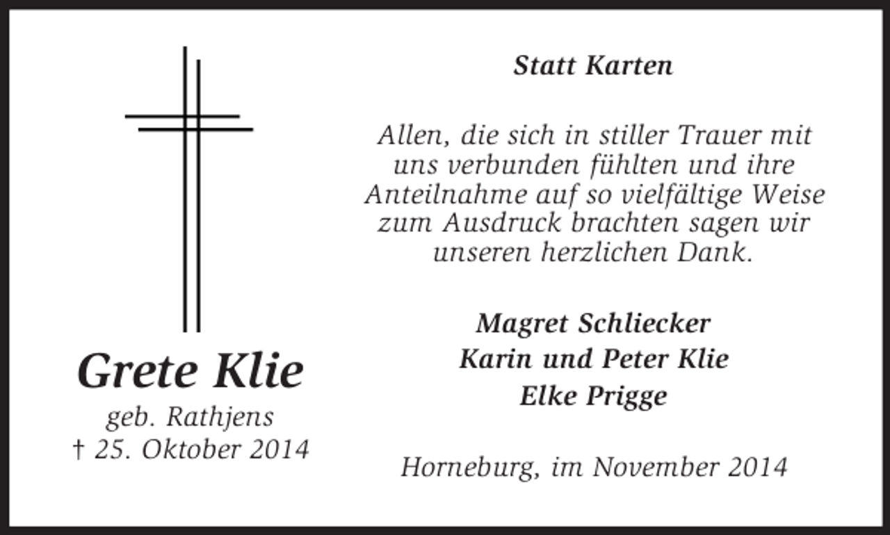 <p>Grete Klie<br />geb. Rathjens<br />† 25. Oktober 2014<br />Statt Karten<br />Allen, die sich in stiller Trauer mit uns verbunden fühlten und ihre<br />Anteilnahme auf so vielfältige Weise<br />zum Ausdruck brachten sagen wir unseren herzlichen Dank.<br />Magret Schliecker<br />Karin und Peter Klie<br />Elke Prigge<br />Horneburg, im November 2014</p>
