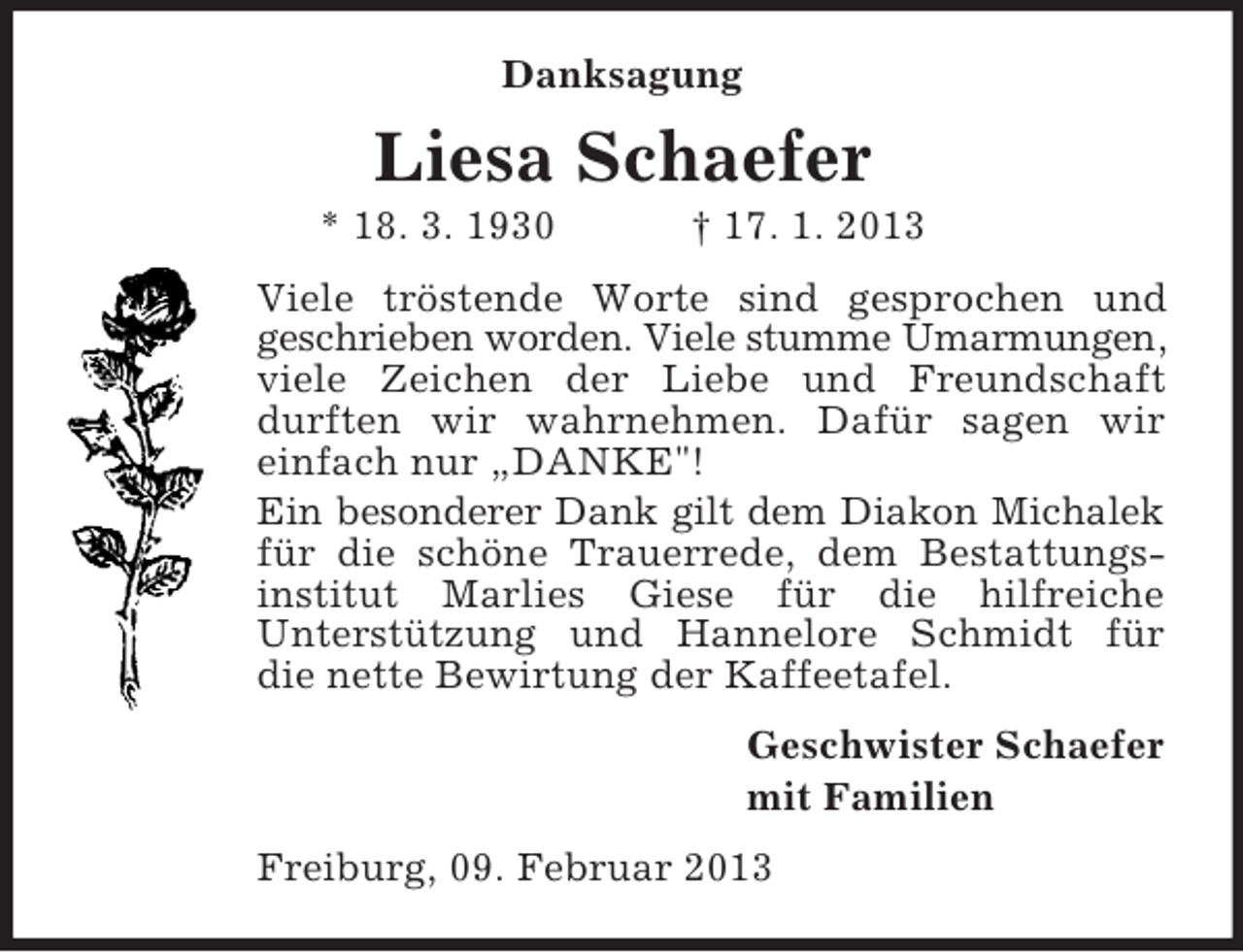 <p>Danksagung<br />Liesa Schaefer<br />* 18. 3. 1930 † 17. 1. 2013<br />Viele tröstende Worte sind gesprochen und<br />geschrieben worden. Viele stumme Umarmungen, viele Zeichen der Liebe und Freundschaft durften wir wahrnehmen. Dafür sagen wir<br />einfach nur „DANKE"!<br />Ein besonderer Dank gilt dem Diakon Michalek für die schöne Trauerrede, dem Bestattungs-institut Marlies Giese für die hilfreiche<br />Unterstützung und Hannelore Schmidt für<br />die nette Bewirtung der Kaffeetafel.<br />Geschwister Schaefer<br />mit Familien<br />Freiburg, 09. Februar 2013</p>