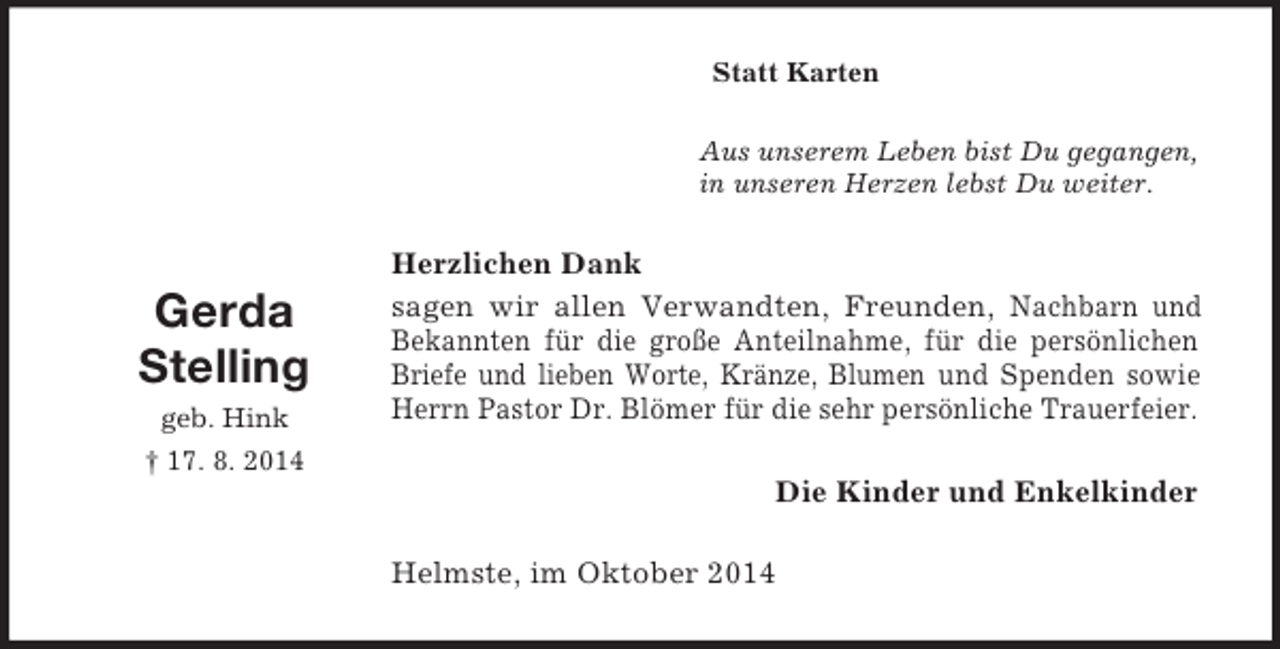 <p>Gerda<br />Stelling<br />geb. Hink<br />† 17. 8. 2014<br />Statt Karten<br />Aus unserem Leben bist Du gegangen,<br />in unseren Herzen lebst Du weiter.<br />Herzlichen Dank<br />sagen wir allen Verwandten, Freunden, Nachbarn und Bekannten für die große Anteilnahme, für die persönlichen Briefe und lieben Worte, Kränze, Blumen und Spenden sowie Herrn Pastor Dr. Blömer für die sehr persönliche Trauerfeier.<br />Die Kinder und Enkelkinder<br />Helmste, im Oktober 2014</p>