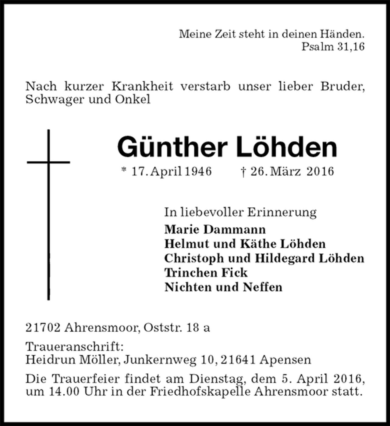 <p>Meine Zeit steht in deinen Händen.<br />Psalm 31,16<br />Nach kurzer Krankheit verstarb unser lieber Bruder, Schwager und Onkel<br />Günther Löhden<br />* 17. April 1946 † 26. März 2016<br />In liebevoller Erinnerung<br />Marie Dammann<br />Helmut und Käthe Löhden<br />Christoph und Hildegard Löhden<br />Trinchen Fick<br />Nichten und Neffen<br />21702 Ahrensmoor, Oststr. 18 a<br />Traueranschrift:<br />Heidrun Möller, Junkernweg 10, 21641 Apensen<br />Die Trauerfeier findet am Dienstag, dem 5. April 2016, um 14.00 Uhr in der Friedhofskapelle Ahrensmoor statt.</p>