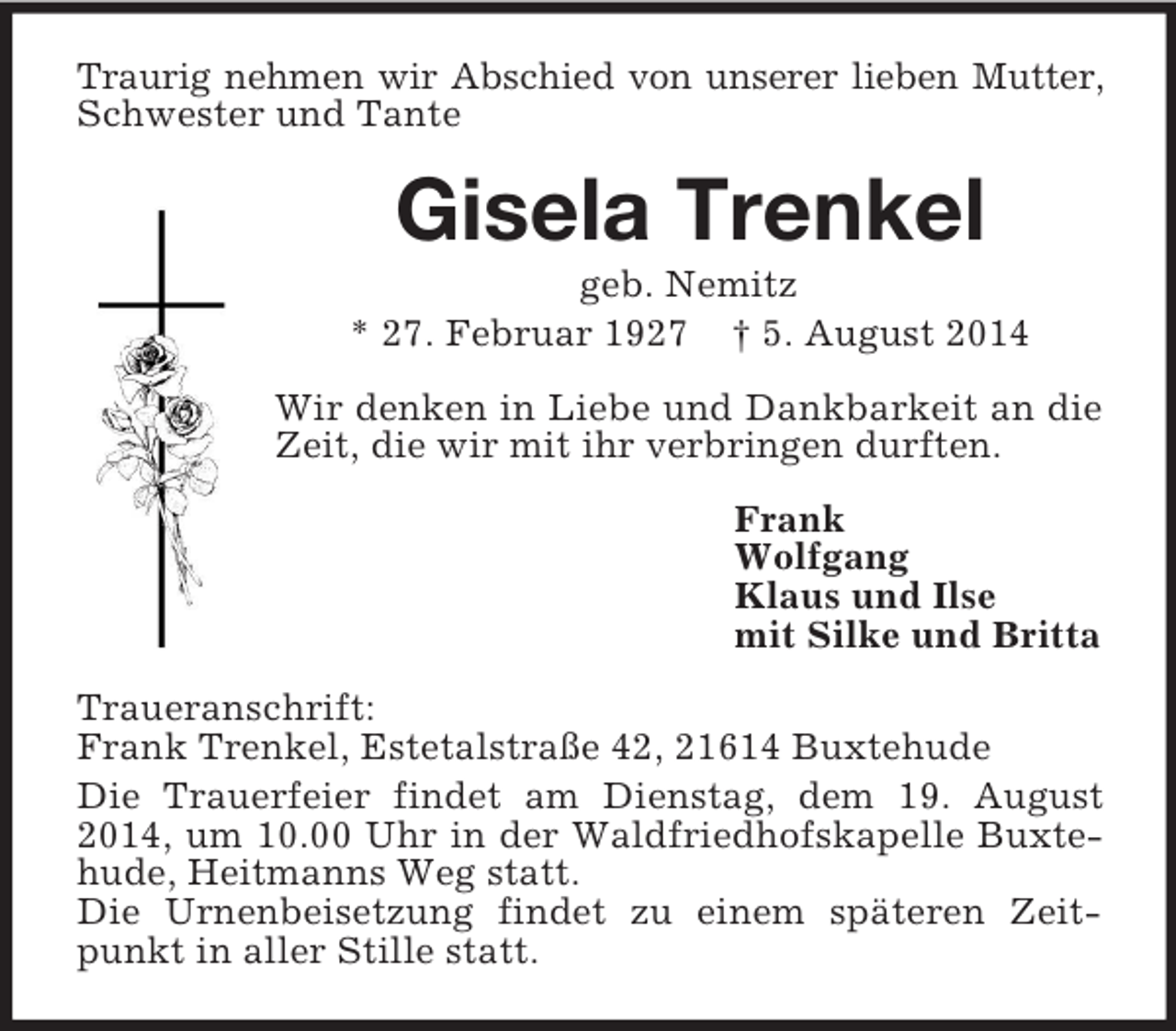 <p>Traurig nehmen wir Abschied von unserer lieben Mutter,<br />Schwester und Tante<br />Gisela Trenkel<br />geb. Nemitz<br />* 27. Februar 1927 † 5. August 2014<br />Wir denken in Liebe und Dankbarkeit an die Zeit, die wir mit ihr verbringen durften.<br />Frank<br />Wolfgang<br />Klaus und Ilse<br />mit Silke und Britta<br />Traueranschrift:<br />Frank Trenkel, Estetalstraße 42, 21614 Buxtehude<br />Die Trauerfeier findet am Dienstag, dem 19. August 2014, um 10.00 Uhr in der Waldfriedhofskapelle Buxtehude, Heitmanns Weg statt.<br />Die Urnenbeisetzung findet zu einem späteren Zeitpunkt in aller Stille statt.</p>