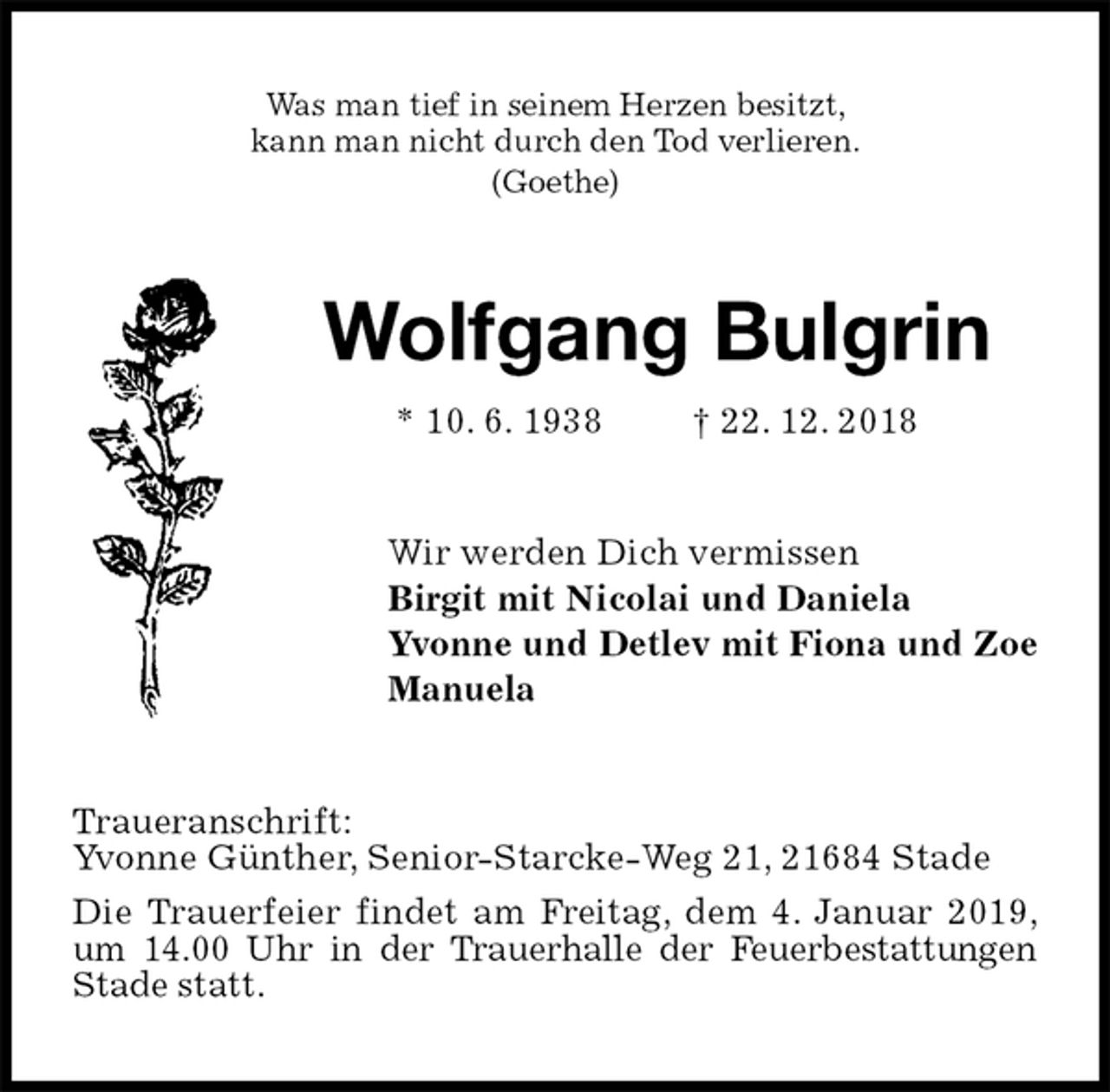 <p>Was man tief in seinem Herzen besitzt,<br />kann man nicht durch den Tod verlieren.<br />(Goethe)<br />Wolfgang Bulgrin<br />* 10. 6. 1938 † 22. 12. 2018<br />Wir werden Dich vermissen<br />Birgit mit Nicolai und Daniela<br />Yvonne und Detlev mit Fiona und Zoe<br />Manuela<br />Traueranschrift:<br />Yvonne Günther, Senior-Starcke-Weg 21, 21684 Stade<br />Die Trauerfeier findet am Freitag, dem 4. Januar 2019,<br />um 14.00 Uhr in der Trauerhalle der Feuerbestattungen Stade statt.</p>