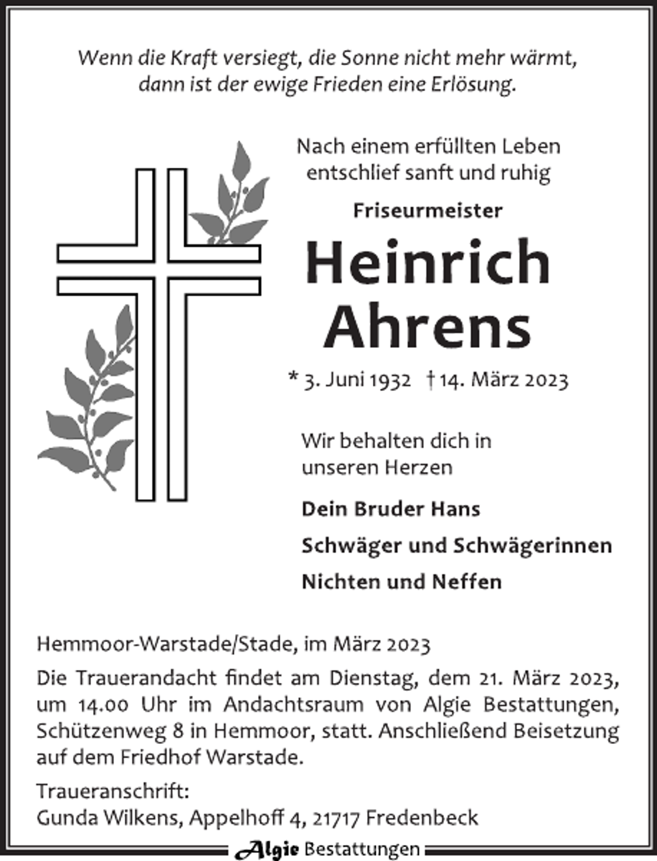 <p>Wenn die Kraft versiegt, die Sonne nicht mehr wärmt,<br />dann ist der ewige Frieden eine Erlösung.<br />Nach einem erfüllten Leben<br />entschlief sanft und ruhig<br />Friseurmeister<br />Heinrich<br />Ahrens<br />* 3. Juni 1932 † 14. März 2023<br />Wir behalten dich in<br />unseren Herzen<br />Dein Bruder Hans<br />Schwäger und Schwägerinnen<br />Nichten und Neffen<br />Hemmoor-Warstade/Stade, im März 2023<br />Die Trauerandacht findet am Dienstag, dem 21. März 2023,<br />um 14.00 Uhr im Andachtsraum von Algie Bestattungen,<br />Schützenweg 8 in Hemmoor, statt. Anschließend Beisetzung<br />auf dem Friedhof Warstade.<br />Traueranschrift:<br />Gunda Wilkens, Appelhoff 4, 21717 Fredenbeck</p>