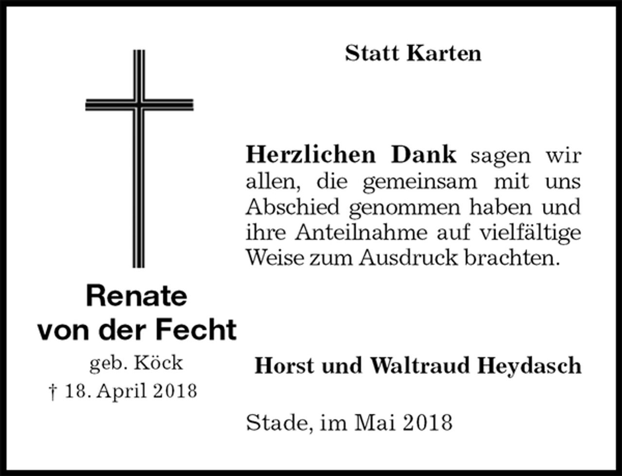 <p>Statt Karten<br />Herzlichen Dank sagen wir allen, die gemeinsam mit uns Abschied genommen haben und ihre Anteilnahme auf vielfältige Weise zum Ausdruck brachten.</p><p>Horst und Waltraud Heydasch<br />Stade, im Mai 2018<br />Renate<br />von der Fecht<br />geb. Köck<br />† 18. April 2018</p>