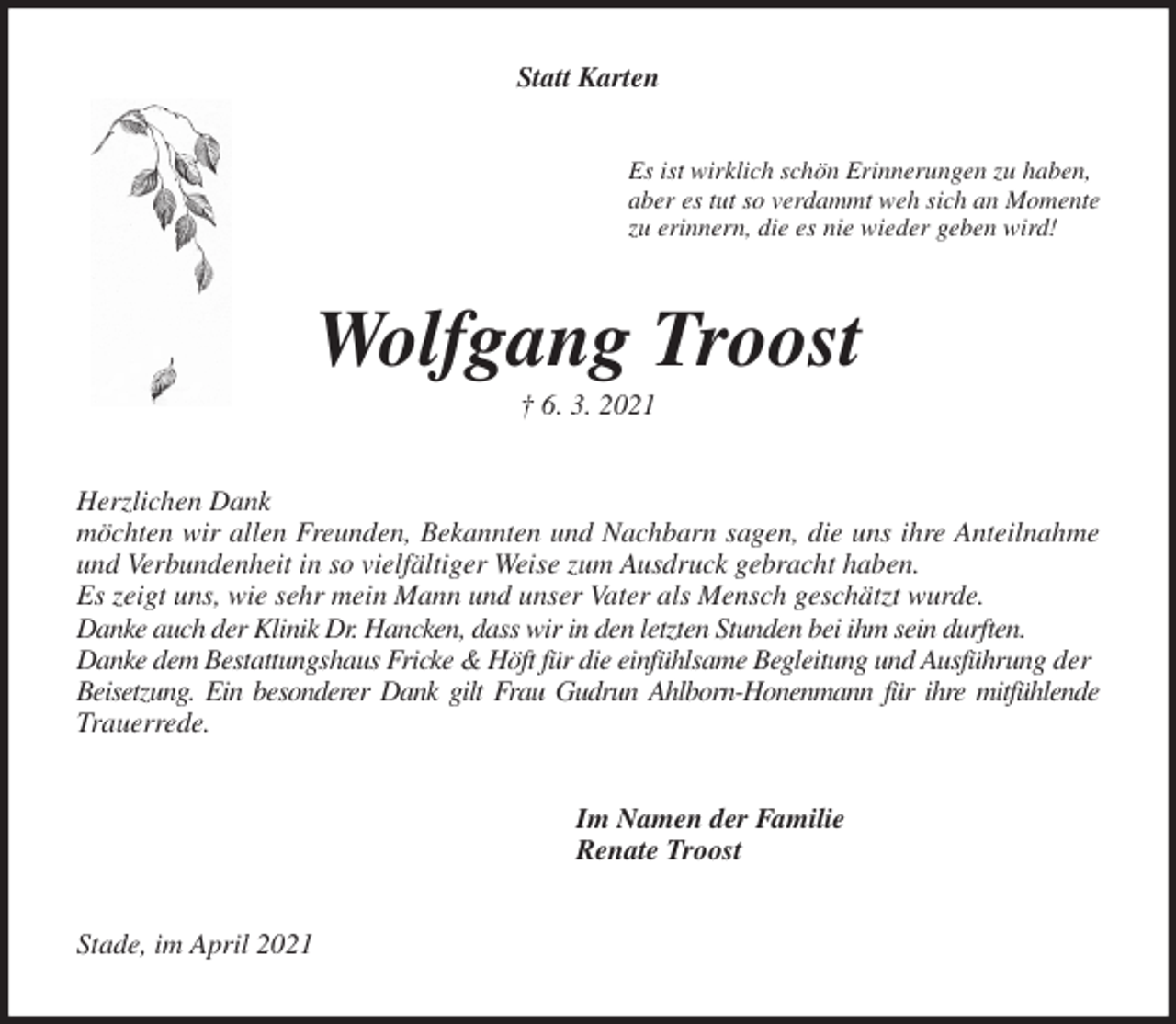 <p>Statt Karten<br />Es ist wirklich schön Erinnerungen zu haben,<br />aber es tut so verdammt weh sich an Momente<br />zu erinnern, die es nie wieder geben wird!<br />Wolfgang Troost<br />† 6. 3. 2021<br />Herzlichen Dank<br />möchten wir allen Freunden, Bekannten und Nachbarn sagen, die uns ihre Anteilnahme<br />und Verbundenheit in so vielfältiger Weise zum Ausdruck gebracht haben.<br />Es zeigt uns, wie sehr mein Mann und unser Vater als Mensch geschätzt wurde.<br />Danke auch der Klinik Dr. Hancken, dass wir in den letzten Stunden bei ihm sein durften.<br />Danke dem Bestattungshaus Fricke &amp; Höft für die einfühlsame Begleitung und Ausführung der<br />Beisetzung. Ein besonderer Dank gilt Frau Gudrun Ahlborn-Honenmann für ihre mitfühlende<br />Trauerrede.<br />Im Namen der Familie<br />Renate Troost<br />Stade, im April 2021</p>