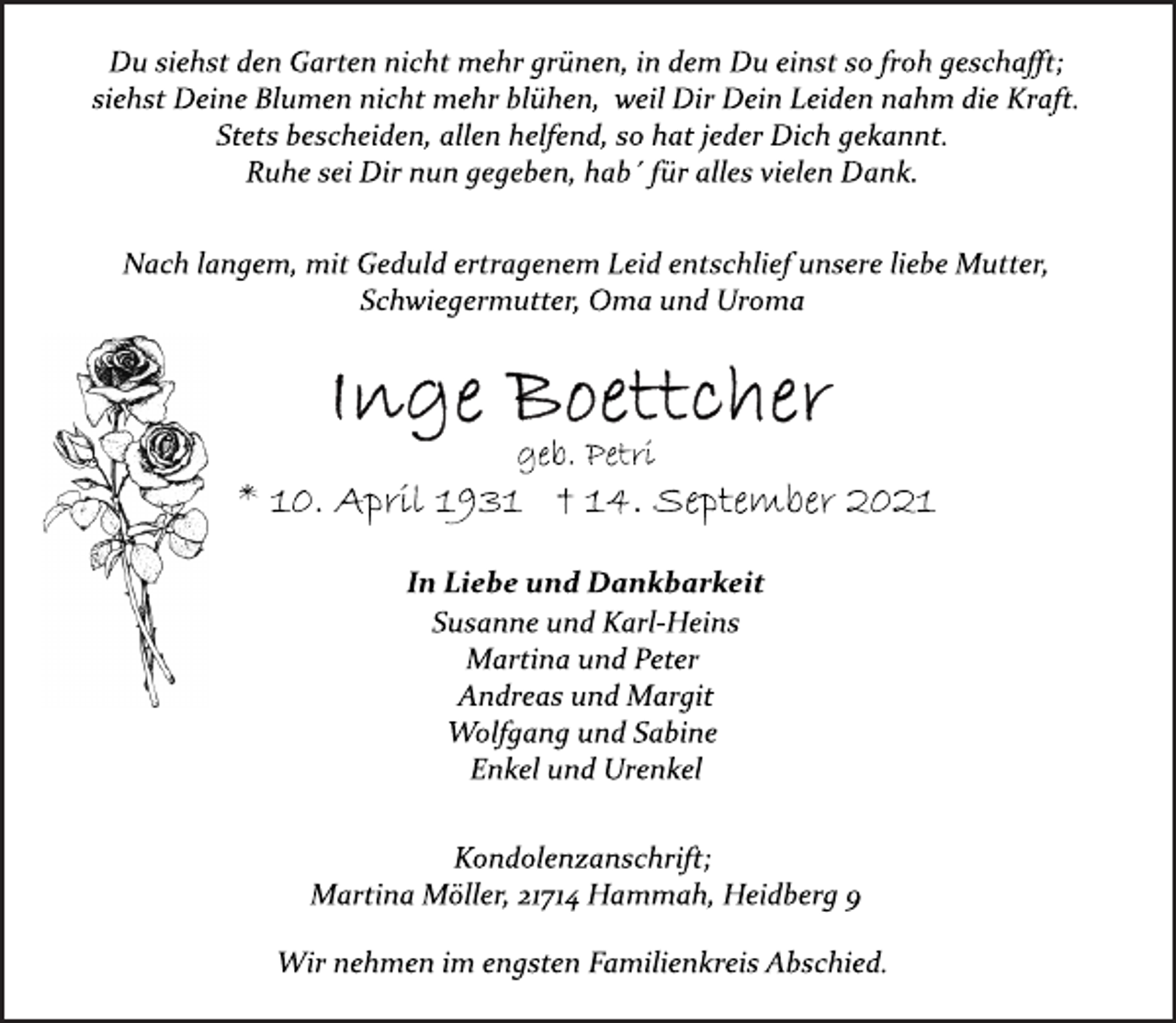 <p>Du siehst den Garten nicht mehr grünen, in dem Du einst so froh geschafft; siehst Deine Blumen nicht mehr blühen, weil Dir Dein Leiden nahm die Kraft.<br />Stets bescheiden, allen helfend, so hat jeder Dich gekannt.<br />Ruhe sei Dir nun gegeben, hab´ für alles vielen Dank.<br />Nach langem, mit Geduld ertragenem Leid entschlief unsere liebe Mutter, Schwiegermutter, Oma und Uroma<br />Inge Boettcher<br />geb. Petri<br />* 10. April 1931 † 14. September 2021<br />In Liebe und Dankbarkeit<br />Susanne und Karl-Heins<br />Martina und Peter<br />Andreas und Margit<br />Wolfgang und Sabine<br />Enkel und Urenkel<br />Kondolenzanschrift;<br />Martina Möller, 21714 Hammah, Heidberg 9<br />Wir nehmen im engsten Familienkreis Abschied.</p>