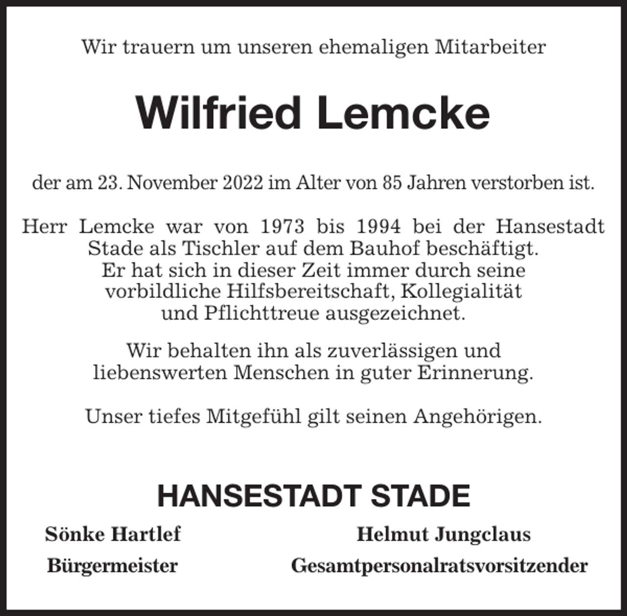 <p>Wir trauern um unseren ehemaligen Mitarbeiter<br />Wilfried Lemcke<br />der am 23. November 2022 im Alter von 85 Jahren verstorben ist.</p><p>Herr Lemcke war von 1973 bis 1994 bei der Hansestadt<br />Stade als Tischler auf dem Bauhof beschäftigt.<br />Er hat sich in dieser Zeit immer durch seine<br />vorbildliche Hilfsbereitschaft, Kollegialität<br />und Pflichttreue ausgezeichnet.<br />Wir behalten ihn als zuverlässigen und<br />liebenswerten Menschen in guter Erinnerung.</p><p>Unser tiefes Mitgefühl gilt seinen Angehörigen.</p><p>HANSESTADT STADE<br />Sönke Hartlef Helmut Jungclaus<br />Bürgermeister Gesamtpersonalratsvorsitzender</p>