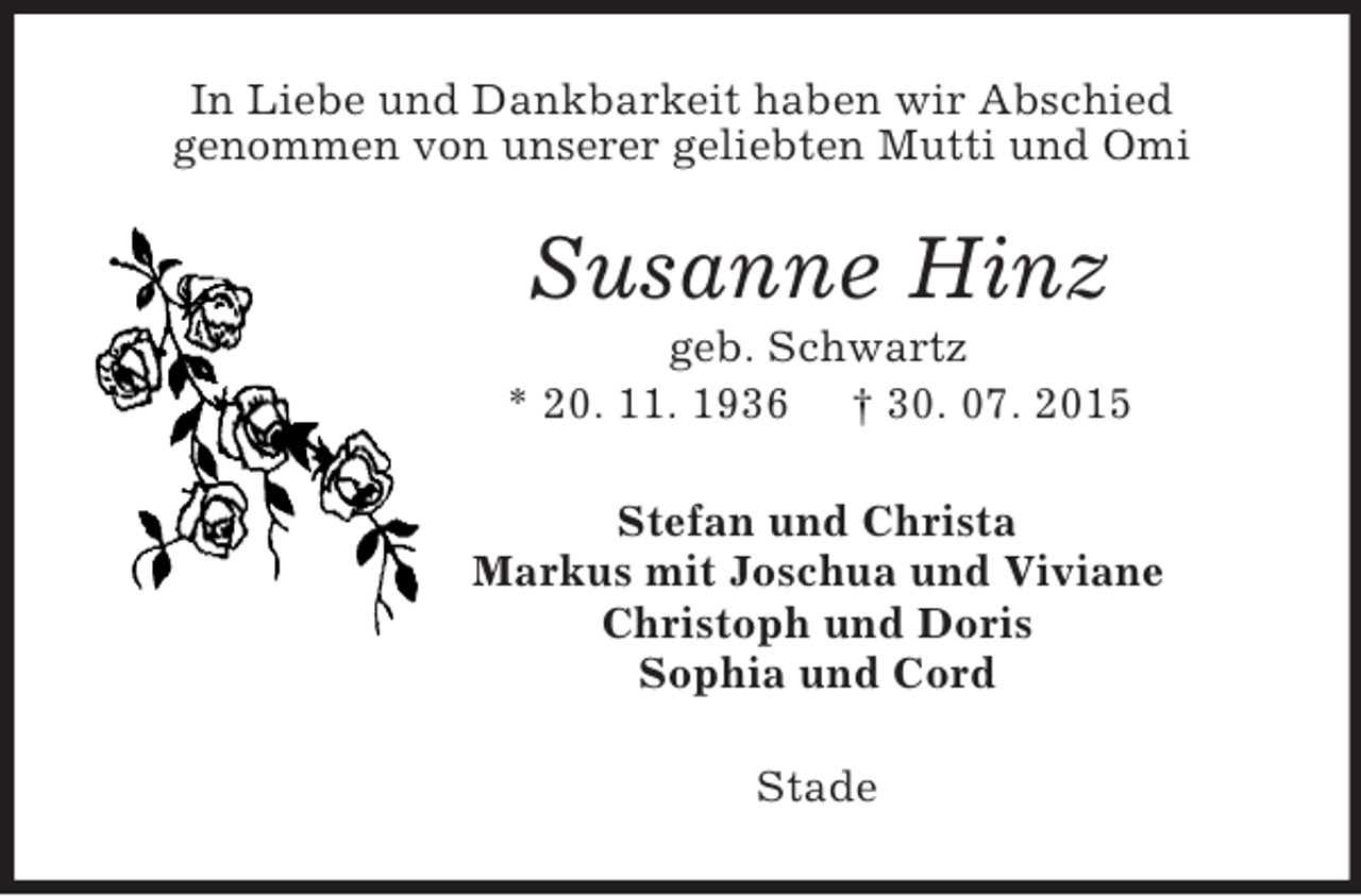 <p>In Liebe und Dankbarkeit haben wir Abschied<br />genommen von unserer geliebten Mutti und Omi<br />Susanne Hinz<br />geb. Schwartz<br />* 20. 11. 1936 † 30. 07. 2015<br />Stefan und Christa<br />Markus mit Joschua und Viviane<br />Christoph und Doris<br />Sophia und Cord<br />Stade</p>