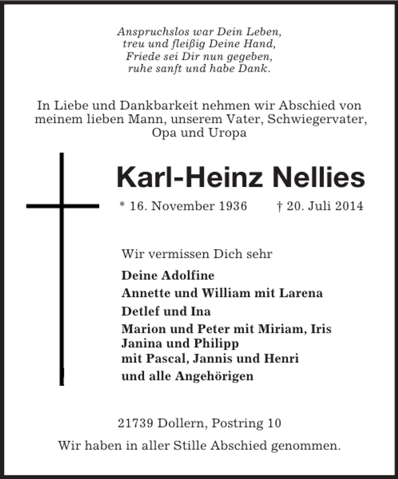 <p>Anspruchslos war Dein Leben,<br />treu und fleißig Deine Hand,<br />Friede sei Dir nun gegeben,<br />ruhe sanft und habe Dank.<br />In Liebe und Dankbarkeit nehmen wir Abschied von meinem lieben Mann, unserem Vater, Schwiegervater, Opa und Uropa<br />Karl-Heinz Nellies<br />* 16. November 1936 † 20. Juli 2014<br />Wir vermissen Dich sehr<br />Deine Adolfine<br />Annette und William mit Larena<br />Detlef und Ina<br />Marion und Peter mit Miriam, Iris<br />Janina und Philipp<br />mit Pascal, Jannis und Henri<br />und alle Angehörigen<br />21739 Dollern, Postring 10<br />Wir haben in aller Stille Abschied genommen.</p>