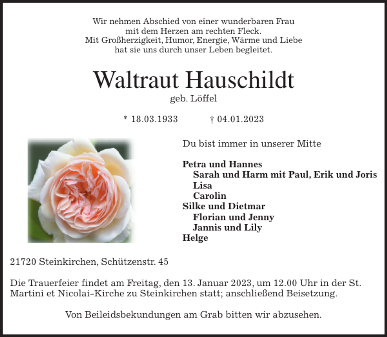 <p>Wir nehmen Abschied von einer wunderbaren Frau<br />mit dem Herzen am rechten Fleck.<br />Mit Großherzigkeit, Humor, Energie, Wärme und Liebe<br />hat sie uns durch unser Leben begleitet.<br />Waltraut Hauschildt<br />geb. Löffel</p><p>* 18.03.1933 † 04.01.2023<br />Du bist immer in unserer Mitte</p><p>Petra und Hannes<br />Sarah und Harm mit Paul, Erik und Joris<br />Lisa<br />Carolin<br />Silke und Dietmar<br />Florian und Jenny<br />Jannis und Lily<br />Helge<br />21720 Steinkirchen, Schützenstr. 45</p><p>Die Trauerfeier findet am Freitag, den 13. Januar 2023, um 12.00 Uhr in der St. Martini et Nicolai-Kirche zu Steinkirchen statt; anschließend Beisetzung.</p><p>Von Beileidsbekundungen am Grab bitten wir abzusehen.</p>